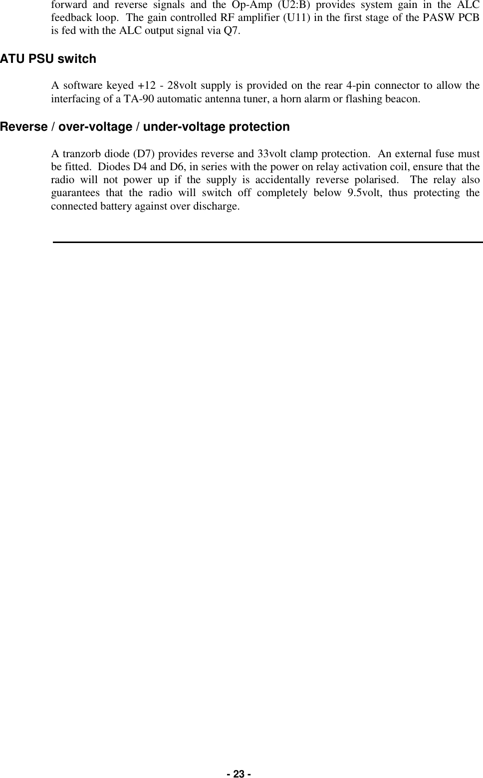   - 23 - forward and reverse signals and the Op-Amp (U2:B) provides system gain in the ALC feedback loop.  The gain controlled RF amplifier (U11) in the first stage of the PASW PCB is fed with the ALC output signal via Q7.  ATU PSU switch  A software keyed +12 - 28volt supply is provided on the rear 4-pin connector to allow the interfacing of a TA-90 automatic antenna tuner, a horn alarm or flashing beacon.  Reverse / over-voltage / under-voltage protection  A tranzorb diode (D7) provides reverse and 33volt clamp protection.  An external fuse must be fitted.  Diodes D4 and D6, in series with the power on relay activation coil, ensure that the radio will not power up if the supply is accidentally reverse polarised.  The relay also guarantees that the radio will switch off completely below 9.5volt, thus protecting the connected battery against over discharge.         