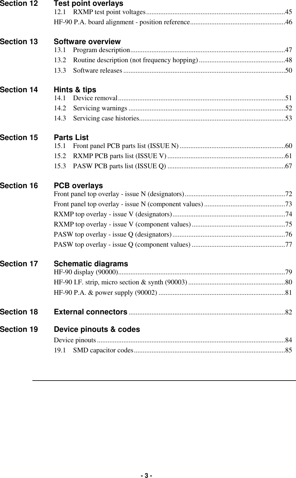   - 3 - Section 12  Test point overlays  12.1    RXMP test point voltages...............................................................................45  HF-90 P.A. board alignment - position reference......................................................46   Section 13  Software overview  13.1    Program description........................................................................................47   13.2    Routine description (not frequency hopping).................................................48   13.3    Software releases............................................................................................50  Section 14  Hints &amp; tips  14.1    Device removal...............................................................................................51   14.2    Servicing warnings .........................................................................................52  14.3    Servicing case histories...................................................................................53  Section 15  Parts List   15.1    Front panel PCB parts list (ISSUE N) ............................................................60   15.2    RXMP PCB parts list (ISSUE V)...................................................................61   15.3    PASW PCB parts list (ISSUE Q) ...................................................................67  Section 16  PCB overlays   Front panel top overlay - issue N (designators).........................................................72   Front panel top overlay - issue N (component values)..............................................73   RXMP top overlay - issue V (designators)................................................................74   RXMP top overlay - issue V (component values).....................................................75   PASW top overlay - issue Q (designators)................................................................76   PASW top overlay - issue Q (component values) .....................................................77  Section 17  Schematic diagrams  HF-90 display (90000)...............................................................................................79   HF-90 I.F. strip, micro section &amp; synth (90003).......................................................80   HF-90 P.A. &amp; power supply (90002) ........................................................................81  Section 18  External connectors.........................................................................................82  Section 19  Device pinouts &amp; codes  Device pinouts...........................................................................................................84   19.1    SMD capacitor codes......................................................................................85  