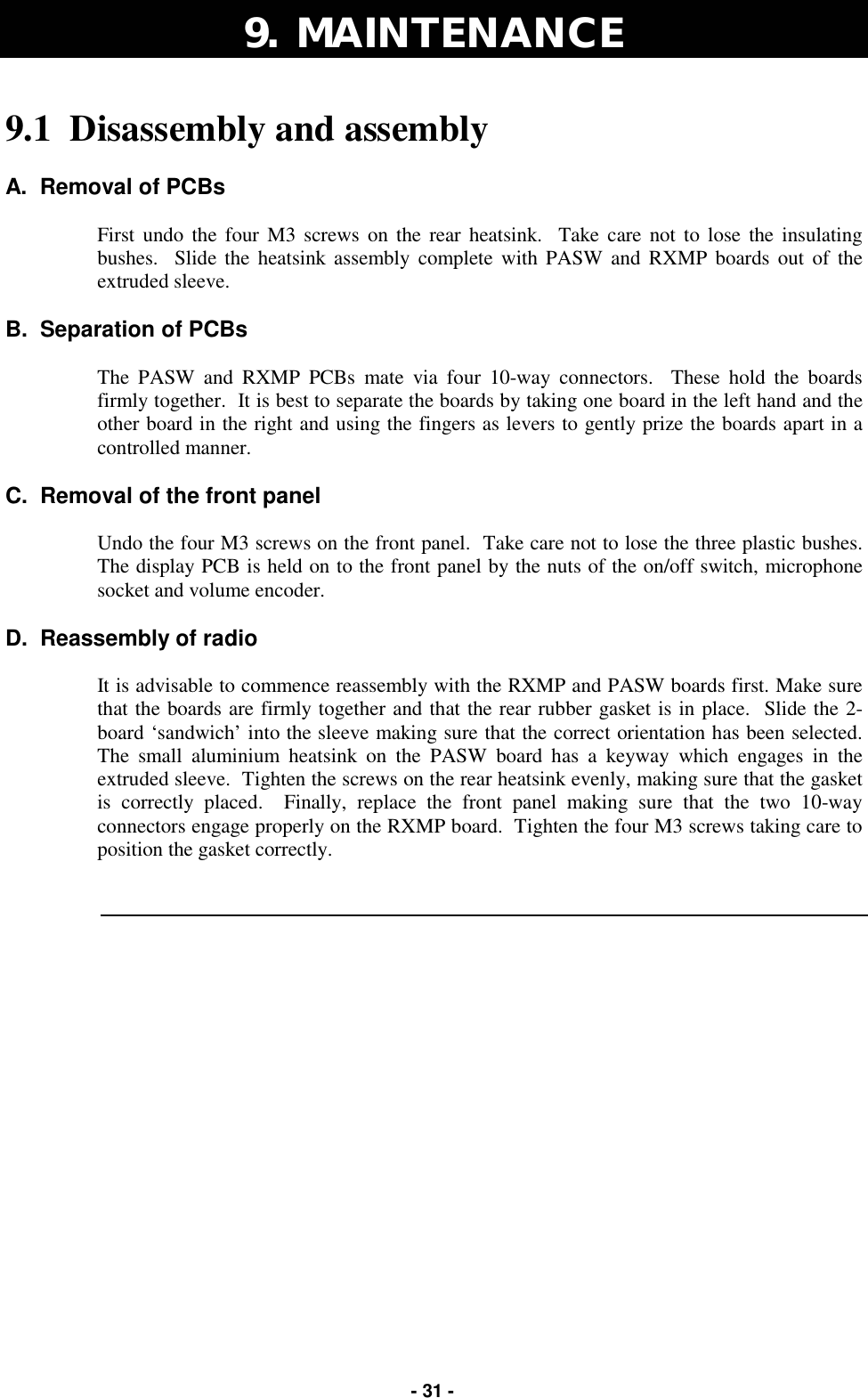   - 31 - 9.  MAINTENANCE 9.1  Disassembly and assembly  A.  Removal of PCBs  First undo the four M3 screws on the rear heatsink.  Take care not to lose the insulating bushes.  Slide the heatsink assembly complete with PASW and RXMP boards out of the extruded sleeve.  B.  Separation of PCBs  The PASW and RXMP PCBs mate via four 10-way connectors.  These hold the boards firmly together.  It is best to separate the boards by taking one board in the left hand and the other board in the right and using the fingers as levers to gently prize the boards apart in a controlled manner.  C.  Removal of the front panel  Undo the four M3 screws on the front panel.  Take care not to lose the three plastic bushes.  The display PCB is held on to the front panel by the nuts of the on/off switch, microphone socket and volume encoder.  D.  Reassembly of radio  It is advisable to commence reassembly with the RXMP and PASW boards first. Make sure that the boards are firmly together and that the rear rubber gasket is in place.  Slide the 2-board ‘sandwich’ into the sleeve making sure that the correct orientation has been selected.  The small aluminium heatsink on the PASW board has a keyway which engages in the extruded sleeve.  Tighten the screws on the rear heatsink evenly, making sure that the gasket is correctly placed.  Finally, replace the front panel making sure that the two 10-way connectors engage properly on the RXMP board.  Tighten the four M3 screws taking care to position the gasket correctly.   