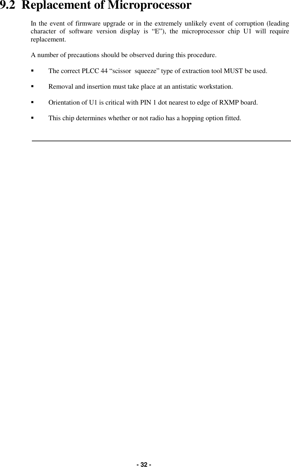   - 32 - 9.2  Replacement of Microprocessor  In the event of firmware upgrade or in the extremely unlikely event of corruption (leading character of software version display is “E”), the microprocessor chip U1 will require replacement.  A number of precautions should be observed during this procedure.  &quot;  The correct PLCC 44 “scissor  squeeze” type of extraction tool MUST be used.  &quot;  Removal and insertion must take place at an antistatic workstation.  &quot;  Orientation of U1 is critical with PIN 1 dot nearest to edge of RXMP board.  &quot;  This chip determines whether or not radio has a hopping option fitted. 