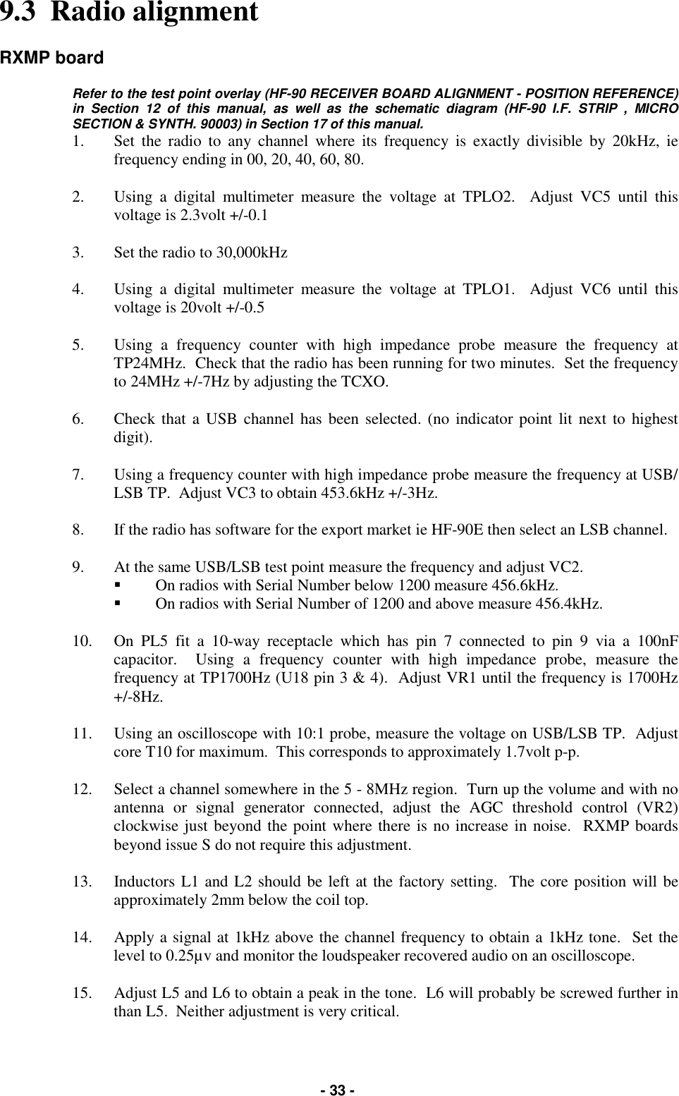   - 33 - 9.3  Radio alignment  RXMP board  Refer to the test point overlay (HF-90 RECEIVER BOARD ALIGNMENT - POSITION REFERENCE) in Section 12 of this manual, as well as the schematic diagram (HF-90 I.F. STRIP , MICRO SECTION &amp; SYNTH. 90003) in Section 17 of this manual.  1.  Set the radio to any channel where its frequency is exactly divisible by 20kHz, ie frequency ending in 00, 20, 40, 60, 80.  2.  Using a digital multimeter measure the voltage at TPLO2.  Adjust VC5 until this voltage is 2.3volt +/-0.1  3.  Set the radio to 30,000kHz  4.  Using a digital multimeter measure the voltage at TPLO1.  Adjust VC6 until this voltage is 20volt +/-0.5  5.  Using a frequency counter with high impedance probe measure the frequency at TP24MHz.  Check that the radio has been running for two minutes.  Set the frequency to 24MHz +/-7Hz by adjusting the TCXO.  6.  Check that a USB channel has been selected. (no indicator point lit next to highest digit).  7.  Using a frequency counter with high impedance probe measure the frequency at USB/LSB TP.  Adjust VC3 to obtain 453.6kHz +/-3Hz.  8.  If the radio has software for the export market ie HF-90E then select an LSB channel.  9.  At the same USB/LSB test point measure the frequency and adjust VC2. &quot;  On radios with Serial Number below 1200 measure 456.6kHz. &quot;  On radios with Serial Number of 1200 and above measure 456.4kHz.  10.  On PL5 fit a 10-way receptacle which has pin 7 connected to pin 9 via a 100nF capacitor.  Using a frequency counter with high impedance probe, measure the frequency at TP1700Hz (U18 pin 3 &amp; 4).  Adjust VR1 until the frequency is 1700Hz +/-8Hz.  11.  Using an oscilloscope with 10:1 probe, measure the voltage on USB/LSB TP.  Adjust core T10 for maximum.  This corresponds to approximately 1.7volt p-p.  12.  Select a channel somewhere in the 5 - 8MHz region.  Turn up the volume and with no antenna or signal generator connected, adjust the AGC threshold control (VR2) clockwise just beyond the point where there is no increase in noise.  RXMP boards beyond issue S do not require this adjustment.  13.  Inductors L1 and L2 should be left at the factory setting.  The core position will be approximately 2mm below the coil top.  14.  Apply a signal at 1kHz above the channel frequency to obtain a 1kHz tone.  Set the level to 0.25µv and monitor the loudspeaker recovered audio on an oscilloscope.  15.  Adjust L5 and L6 to obtain a peak in the tone.  L6 will probably be screwed further in than L5.  Neither adjustment is very critical. 