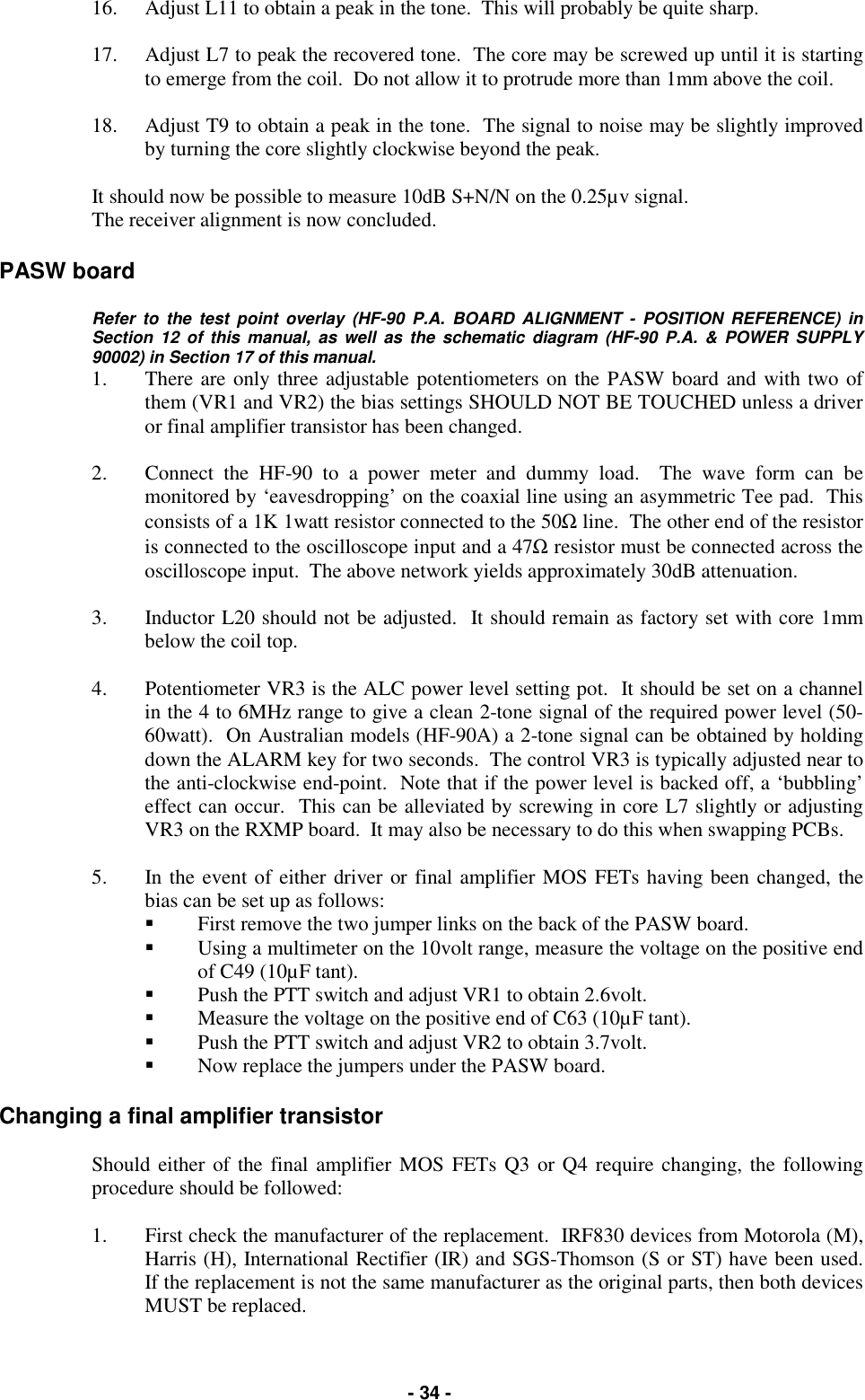   - 34 - 16.  Adjust L11 to obtain a peak in the tone.  This will probably be quite sharp.  17.  Adjust L7 to peak the recovered tone.  The core may be screwed up until it is starting to emerge from the coil.  Do not allow it to protrude more than 1mm above the coil.  18.  Adjust T9 to obtain a peak in the tone.  The signal to noise may be slightly improved by turning the core slightly clockwise beyond the peak.  It should now be possible to measure 10dB S+N/N on the 0.25µv signal. The receiver alignment is now concluded.  PASW board  Refer to the test point overlay (HF-90 P.A. BOARD ALIGNMENT - POSITION REFERENCE) in Section 12 of this manual, as well as the schematic diagram (HF-90 P.A. &amp; POWER SUPPLY 90002) in Section 17 of this manual.  1.  There are only three adjustable potentiometers on the PASW board and with two of them (VR1 and VR2) the bias settings SHOULD NOT BE TOUCHED unless a driver or final amplifier transistor has been changed.  2.  Connect the HF-90 to a power meter and dummy load.  The wave form can be monitored by ‘eavesdropping’ on the coaxial line using an asymmetric Tee pad.  This consists of a 1K 1watt resistor connected to the 50Ω line.  The other end of the resistor is connected to the oscilloscope input and a 47Ω resistor must be connected across the oscilloscope input.  The above network yields approximately 30dB attenuation.  3.  Inductor L20 should not be adjusted.  It should remain as factory set with core 1mm below the coil top.  4.  Potentiometer VR3 is the ALC power level setting pot.  It should be set on a channel in the 4 to 6MHz range to give a clean 2-tone signal of the required power level (50-60watt).  On Australian models (HF-90A) a 2-tone signal can be obtained by holding down the ALARM key for two seconds.  The control VR3 is typically adjusted near to the anti-clockwise end-point.  Note that if the power level is backed off, a ‘bubbling’ effect can occur.  This can be alleviated by screwing in core L7 slightly or adjusting VR3 on the RXMP board.  It may also be necessary to do this when swapping PCBs.  5.  In the event of either driver or final amplifier MOS FETs having been changed, the bias can be set up as follows: &quot;  First remove the two jumper links on the back of the PASW board. &quot;  Using a multimeter on the 10volt range, measure the voltage on the positive end of C49 (10µF tant).   &quot;  Push the PTT switch and adjust VR1 to obtain 2.6volt. &quot;  Measure the voltage on the positive end of C63 (10µF tant).  &quot;  Push the PTT switch and adjust VR2 to obtain 3.7volt.   &quot;  Now replace the jumpers under the PASW board.   Changing a final amplifier transistor  Should either of the final amplifier MOS FETs Q3 or Q4 require changing, the following procedure should be followed:  1.  First check the manufacturer of the replacement.  IRF830 devices from Motorola (M), Harris (H), International Rectifier (IR) and SGS-Thomson (S or ST) have been used.  If the replacement is not the same manufacturer as the original parts, then both devices MUST be replaced. 