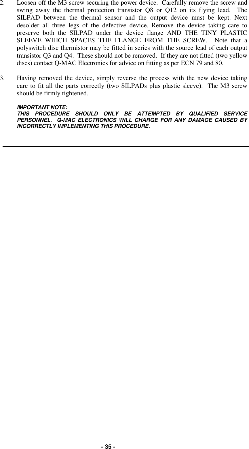   - 35 - 2.  Loosen off the M3 screw securing the power device.  Carefully remove the screw and swing away the thermal protection transistor Q8 or Q12 on its flying lead.  The SILPAD between the thermal sensor and the output device must be kept. Next desolder all three legs of the defective device. Remove the device taking care to preserve both the SILPAD under the device flange AND THE TINY PLASTIC SLEEVE WHICH SPACES THE FLANGE FROM THE SCREW.  Note that a polyswitch disc thermistor may be fitted in series with the source lead of each output transistor Q3 and Q4.  These should not be removed.  If they are not fitted (two yellow discs) contact Q-MAC Electronics for advice on fitting as per ECN 79 and 80.  3.  Having removed the device, simply reverse the process with the new device taking care to fit all the parts correctly (two SILPADs plus plastic sleeve).  The M3 screw should be firmly tightened.  IMPORTANT NOTE: THIS PROCEDURE SHOULD ONLY BE ATTEMPTED BY QUALIFIED SERVICE PERSONNEL.  Q-MAC ELECTRONICS WILL CHARGE FOR ANY DAMAGE CAUSED BY INCORRECTLY IMPLEMENTING THIS PROCEDURE.    