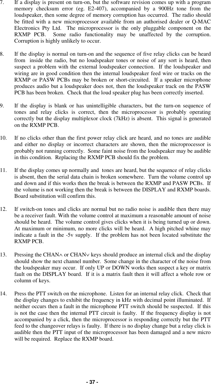   - 37 - 7.  If a display is present on turn-on, but the software revision comes up with a program memory checksum error (eg. E2-407), accompanied by a 900Hz tone from the loudspeaker, then some degree of memory corruption has occurred.  The radio should be fitted with a new microprocessor available from an authorised dealer or Q-MAC Electronics Pty Ltd.  The microprocessor is the only pluggable component on the RXMP PCB.  Some radio functionality may be unaffected by the corruption.  Corruption is highly unlikely to occur.  8.  If the display is normal on turn-on and the sequence of five relay clicks can be heard from  inside the radio, but no loudspeaker tones or noise of any sort is heard, then suspect a problem with the external loudspeaker connection.  If the loudspeaker and wiring are in good condition then the internal loudspeaker feed wire or tracks on the RXMP or PASW PCBs may be broken or short-circuited.  If a speaker microphone produces audio but a loudspeaker does not, then the loudspeaker track on the PASW PCB has been broken.  Check that the loud speaker plug has been correctly inserted.  9.  If the display is blank or has unintelligible characters, but the turn-on sequence of tones and relay clicks is correct, then the microprocessor is probably operating correctly but the display multiplexor clock (7kHz) is absent.  This signal is generated on the RXMP PCB.  10.  If no clicks other than the first power relay click are heard, and no tones are audible and either no display or incorrect characters are shown, then the microprocessor is probably not running correctly.  Some faint noise from the loudspeaker may be audible in this condition.  Replacing the RXMP PCB should fix the problem.  11.  If the display comes up normally and  tones are heard, but the sequence of relay clicks is absent, then the serial data chain is broken somewhere.  Turn the volume control up and down and if this works then the break is between the RXMP and PASW PCBs.  If the volume is not working then the break is between the DISPLAY and RXMP boards.  Board substitution will confirm this.  12.  If switch-on tones and clicks are normal but no radio noise is audible then there may be a receiver fault. With the volume control at maximum a reasonable amount of noise should be heard.  The volume control gives clicks when it is being turned up or down.  At maximum or minimum, no more clicks will be heard.  A high pitched whine may indicate a fault in the -5v supply.  If the problem has not been located substitute the RXMP PCB.    13.  Pressing the CHAN∧ or CHAN∨ keys should produce an internal click and the display should show the next channel number.  Some change in the character of the noise from the loudspeaker may occur.  If only UP or DOWN works then suspect a key or matrix fault on the DISPLAY board.  If it is a matrix fault then it will affect a whole row or column of keys.  14.  Press the PTT switch on the microphone.  Listen for an internal relay click.  Check that the display changes to exhibit the frequency in kHz with decimal point illuminated.  If neither occurs then a fault in the microphone PTT switch should be suspected.  If this is not the case then the internal PTT circuit is faulty.  If the frequency display is not accompanied by a click, then the microprocessor is responding correctly but the PTT feed to the changeover relays is faulty.  If there is no display change but a relay click is audible then the PTT input of the microprocessor has been damaged and a new micro will be required.  Replace the RXMP board. 
