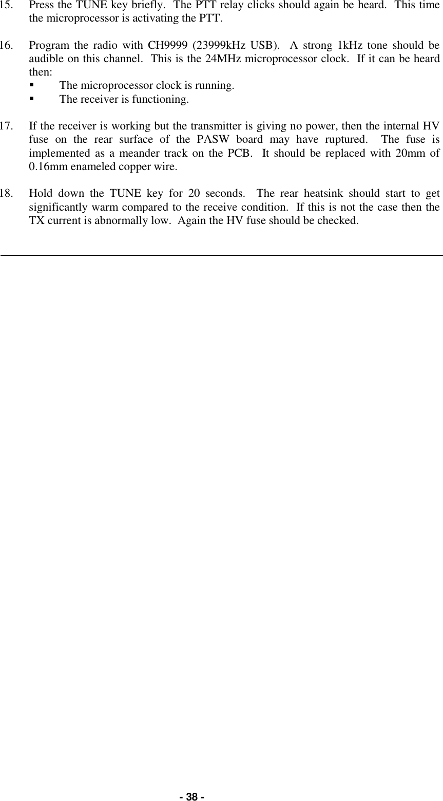  - 38 - 15.  Press the TUNE key briefly.  The PTT relay clicks should again be heard.  This time the microprocessor is activating the PTT.  16.  Program the radio with CH9999 (23999kHz USB).  A strong 1kHz tone should be audible on this channel.  This is the 24MHz microprocessor clock.  If it can be heard then: &quot;  The microprocessor clock is running. &quot;  The receiver is functioning.  17.  If the receiver is working but the transmitter is giving no power, then the internal HV fuse on the rear surface of the PASW board may have ruptured.  The fuse is implemented as a meander track on the PCB.  It should be replaced with 20mm of 0.16mm enameled copper wire.  18.  Hold down the TUNE key for 20 seconds.  The rear heatsink should start to get significantly warm compared to the receive condition.  If this is not the case then the TX current is abnormally low.  Again the HV fuse should be checked. 