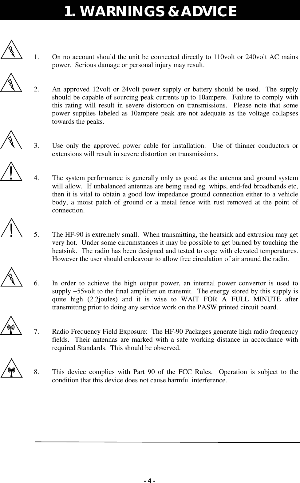   - 4 -   1.  On no account should the unit be connected directly to 110volt or 240volt AC mains power.  Serious damage or personal injury may result.   2.  An approved 12volt or 24volt power supply or battery should be used.  The supply should be capable of sourcing peak currents up to 10ampere.  Failure to comply with this rating will result in severe distortion on transmissions.  Please note that some power supplies labeled as 10ampere peak are not adequate as the voltage collapses towards the peaks.   3.  Use only the approved power cable for installation.  Use of thinner conductors or extensions will result in severe distortion on transmissions.   4.  The system performance is generally only as good as the antenna and ground system will allow.  If unbalanced antennas are being used eg. whips, end-fed broadbands etc, then it is vital to obtain a good low impedance ground connection either to a vehicle body, a moist patch of ground or a metal fence with rust removed at the point of connection.   5.  The HF-90 is extremely small.  When transmitting, the heatsink and extrusion may get very hot.  Under some circumstances it may be possible to get burned by touching the heatsink.  The radio has been designed and tested to cope with elevated temperatures.  However the user should endeavour to allow free circulation of air around the radio.   6.  In order to achieve the high output power, an internal power convertor is used to supply +55volt to the final amplifier on transmit.  The energy stored by this supply is quite high (2.2joules) and it is wise to WAIT FOR A FULL MINUTE after transmitting prior to doing any service work on the PASW printed circuit board.     7.  Radio Frequency Field Exposure:  The HF-90 Packages generate high radio frequency fields.  Their antennas are marked with a safe working distance in accordance with required Standards.  This should be observed.   8.  This device complies with Part 90 of the FCC Rules.  Operation is subject to the condition that this device does not cause harmful interference.  1.  WARNINGS &amp; ADVICE  ! ! 