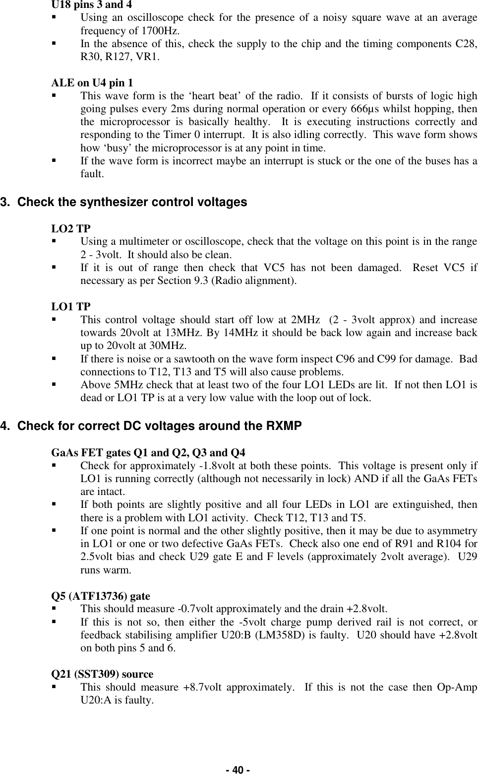  - 40 - U18 pins 3 and 4  &quot;  Using an oscilloscope check for the presence of a noisy square wave at an average frequency of 1700Hz.   &quot;  In the absence of this, check the supply to the chip and the timing components C28, R30, R127, VR1.  ALE on U4 pin 1  &quot;  This wave form is the ‘heart beat’ of the radio.  If it consists of bursts of logic high going pulses every 2ms during normal operation or every 666µs whilst hopping, then the microprocessor is basically healthy.  It is executing instructions correctly and responding to the Timer 0 interrupt.  It is also idling correctly.  This wave form shows how ‘busy’ the microprocessor is at any point in time.   &quot;  If the wave form is incorrect maybe an interrupt is stuck or the one of the buses has a fault.  3.  Check the synthesizer control voltages  LO2 TP  &quot;  Using a multimeter or oscilloscope, check that the voltage on this point is in the range      2 - 3volt.  It should also be clean.   &quot;  If it is out of range then check that VC5 has not been damaged.  Reset VC5 if necessary as per Section 9.3 (Radio alignment).  LO1 TP  &quot;  This control voltage should start off low at 2MHz  (2 - 3volt approx) and increase towards 20volt at 13MHz. By 14MHz it should be back low again and increase back up to 20volt at 30MHz.   &quot;  If there is noise or a sawtooth on the wave form inspect C96 and C99 for damage.  Bad connections to T12, T13 and T5 will also cause problems. &quot;  Above 5MHz check that at least two of the four LO1 LEDs are lit.  If not then LO1 is dead or LO1 TP is at a very low value with the loop out of lock.  4.  Check for correct DC voltages around the RXMP   GaAs FET gates Q1 and Q2, Q3 and Q4  &quot;  Check for approximately -1.8volt at both these points.  This voltage is present only if LO1 is running correctly (although not necessarily in lock) AND if all the GaAs FETs are intact.   &quot;  If both points are slightly positive and all four LEDs in LO1 are extinguished, then there is a problem with LO1 activity.  Check T12, T13 and T5.   &quot;  If one point is normal and the other slightly positive, then it may be due to asymmetry in LO1 or one or two defective GaAs FETs.  Check also one end of R91 and R104 for 2.5volt bias and check U29 gate E and F levels (approximately 2volt average).  U29 runs warm.  Q5 (ATF13736) gate  &quot;  This should measure -0.7volt approximately and the drain +2.8volt. &quot;  If this is not so, then either the -5volt charge pump derived rail is not correct, or feedback stabilising amplifier U20:B (LM358D) is faulty.  U20 should have +2.8volt on both pins 5 and 6.  Q21 (SST309) source  &quot;  This should measure +8.7volt approximately.  If this is not the case then Op-Amp U20:A is faulty.     