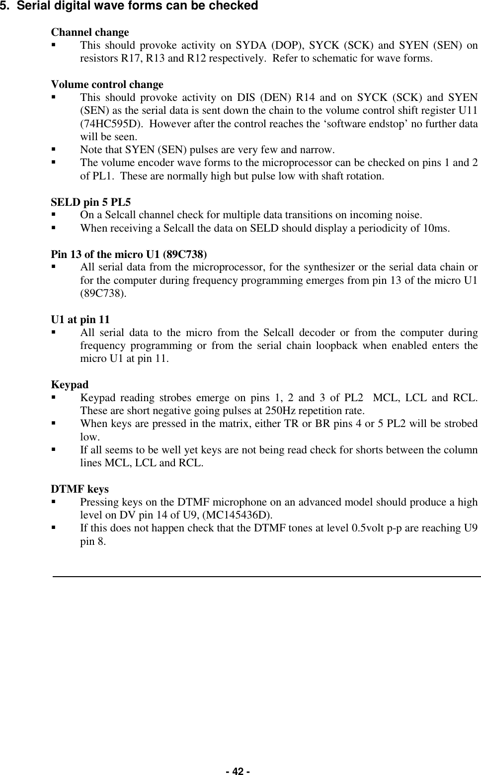   - 42 - 5.  Serial digital wave forms can be checked  Channel change  &quot;  This should provoke activity on SYDA (DOP), SYCK (SCK) and SYEN (SEN) on resistors R17, R13 and R12 respectively.  Refer to schematic for wave forms.  Volume control change  &quot;  This should provoke activity on DIS (DEN) R14 and on SYCK (SCK) and SYEN (SEN) as the serial data is sent down the chain to the volume control shift register U11 (74HC595D).  However after the control reaches the ‘software endstop’ no further data will be seen.   &quot;  Note that SYEN (SEN) pulses are very few and narrow. &quot;  The volume encoder wave forms to the microprocessor can be checked on pins 1 and 2 of PL1.  These are normally high but pulse low with shaft rotation.  SELD pin 5 PL5 &quot;  On a Selcall channel check for multiple data transitions on incoming noise.   &quot;  When receiving a Selcall the data on SELD should display a periodicity of 10ms.  Pin 13 of the micro U1 (89C738) &quot;  All serial data from the microprocessor, for the synthesizer or the serial data chain or for the computer during frequency programming emerges from pin 13 of the micro U1 (89C738).  U1 at pin 11 &quot;  All serial data to the micro from the Selcall decoder or from the computer during frequency programming or from the serial chain loopback when enabled enters the micro U1 at pin 11.  Keypad &quot;  Keypad reading strobes emerge on pins 1, 2 and 3 of PL2  MCL, LCL and RCL.  These are short negative going pulses at 250Hz repetition rate.   &quot;  When keys are pressed in the matrix, either TR or BR pins 4 or 5 PL2 will be strobed low.   &quot;  If all seems to be well yet keys are not being read check for shorts between the column lines MCL, LCL and RCL.  DTMF keys &quot;  Pressing keys on the DTMF microphone on an advanced model should produce a high level on DV pin 14 of U9, (MC145436D).   &quot;  If this does not happen check that the DTMF tones at level 0.5volt p-p are reaching U9 pin 8.   