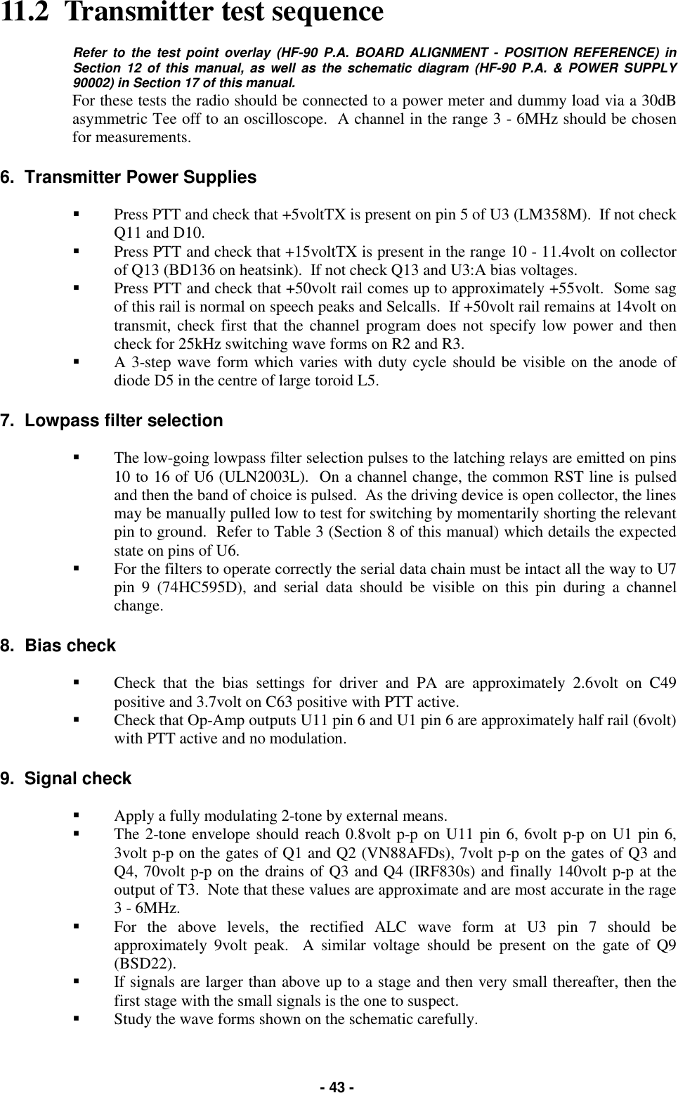   - 43 - 11.2  Transmitter test sequence  Refer to the test point overlay (HF-90 P.A. BOARD ALIGNMENT - POSITION REFERENCE) in Section 12 of this manual, as well as the schematic diagram (HF-90 P.A. &amp; POWER SUPPLY 90002) in Section 17 of this manual.  For these tests the radio should be connected to a power meter and dummy load via a 30dB asymmetric Tee off to an oscilloscope.  A channel in the range 3 - 6MHz should be chosen for measurements.  6.  Transmitter Power Supplies  &quot;  Press PTT and check that +5voltTX is present on pin 5 of U3 (LM358M).  If not check Q11 and D10. &quot;  Press PTT and check that +15voltTX is present in the range 10 - 11.4volt on collector of Q13 (BD136 on heatsink).  If not check Q13 and U3:A bias voltages. &quot;  Press PTT and check that +50volt rail comes up to approximately +55volt.  Some sag of this rail is normal on speech peaks and Selcalls.  If +50volt rail remains at 14volt on transmit, check first that the channel program does not specify low power and then check for 25kHz switching wave forms on R2 and R3. &quot;  A 3-step wave form which varies with duty cycle should be visible on the anode of diode D5 in the centre of large toroid L5.  7.  Lowpass filter selection  &quot;  The low-going lowpass filter selection pulses to the latching relays are emitted on pins 10 to 16 of U6 (ULN2003L).  On a channel change, the common RST line is pulsed and then the band of choice is pulsed.  As the driving device is open collector, the lines may be manually pulled low to test for switching by momentarily shorting the relevant pin to ground.  Refer to Table 3 (Section 8 of this manual) which details the expected state on pins of U6. &quot;  For the filters to operate correctly the serial data chain must be intact all the way to U7 pin 9 (74HC595D), and serial data should be visible on this pin during a channel change.  8.  Bias check  &quot;  Check that the bias settings for driver and PA are approximately 2.6volt on C49 positive and 3.7volt on C63 positive with PTT active.   &quot;  Check that Op-Amp outputs U11 pin 6 and U1 pin 6 are approximately half rail (6volt) with PTT active and no modulation.  9.  Signal check  &quot;  Apply a fully modulating 2-tone by external means. &quot;  The 2-tone envelope should reach 0.8volt p-p on U11 pin 6, 6volt p-p on U1 pin 6, 3volt p-p on the gates of Q1 and Q2 (VN88AFDs), 7volt p-p on the gates of Q3 and Q4, 70volt p-p on the drains of Q3 and Q4 (IRF830s) and finally 140volt p-p at the output of T3.  Note that these values are approximate and are most accurate in the rage 3 - 6MHz. &quot;  For the above levels, the rectified ALC wave form at U3 pin 7 should be approximately 9volt peak.  A similar voltage should be present on the gate of Q9 (BSD22). &quot;  If signals are larger than above up to a stage and then very small thereafter, then the first stage with the small signals is the one to suspect.   &quot;  Study the wave forms shown on the schematic carefully. 