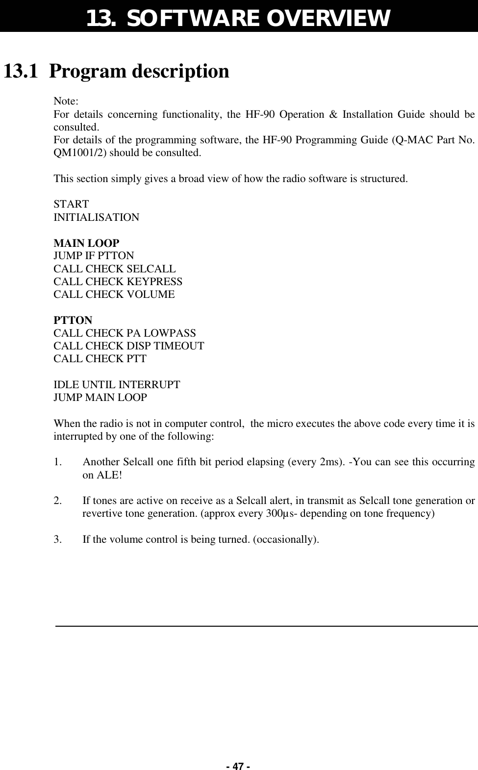   - 47 - 13.1  Program description  Note: For details concerning functionality, the HF-90 Operation &amp; Installation Guide should be consulted. For details of the programming software, the HF-90 Programming Guide (Q-MAC Part No. QM1001/2) should be consulted.  This section simply gives a broad view of how the radio software is structured.  START INITIALISATION  MAIN LOOP JUMP IF PTTON CALL CHECK SELCALL CALL CHECK KEYPRESS CALL CHECK VOLUME  PTTON CALL CHECK PA LOWPASS CALL CHECK DISP TIMEOUT CALL CHECK PTT  IDLE UNTIL INTERRUPT JUMP MAIN LOOP  When the radio is not in computer control,  the micro executes the above code every time it is interrupted by one of the following:  1.  Another Selcall one fifth bit period elapsing (every 2ms). -You can see this occurring on ALE!  2.  If tones are active on receive as a Selcall alert, in transmit as Selcall tone generation or revertive tone generation. (approx every 300µs- depending on tone frequency)  3.  If the volume control is being turned. (occasionally).   13.  SOFTWARE OVERVIEW 