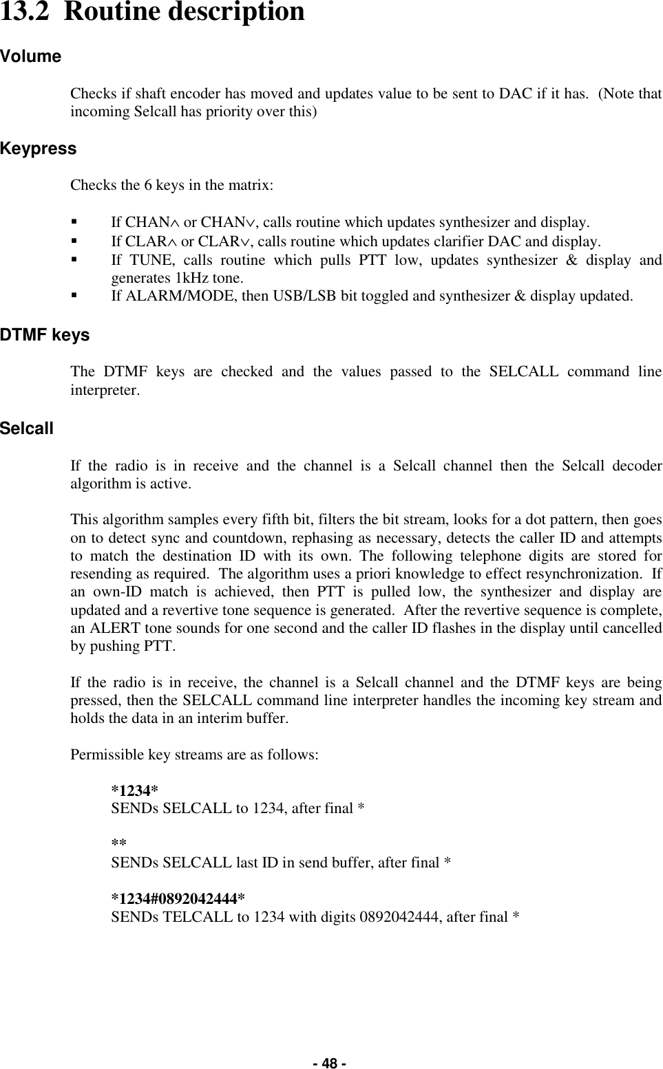   - 48 - 13.2  Routine description  Volume  Checks if shaft encoder has moved and updates value to be sent to DAC if it has.  (Note that incoming Selcall has priority over this)  Keypress  Checks the 6 keys in the matrix:  &quot;  If CHAN∧ or CHAN∨, calls routine which updates synthesizer and display. &quot;  If CLAR∧ or CLAR∨, calls routine which updates clarifier DAC and display. &quot;  If TUNE, calls routine which pulls PTT low, updates synthesizer &amp; display and generates 1kHz tone. &quot;  If ALARM/MODE, then USB/LSB bit toggled and synthesizer &amp; display updated.  DTMF keys  The DTMF keys are checked and the values passed to the SELCALL command line interpreter.  Selcall  If the radio is in receive and the channel is a Selcall channel then the Selcall decoder algorithm is active.  This algorithm samples every fifth bit, filters the bit stream, looks for a dot pattern, then goes on to detect sync and countdown, rephasing as necessary, detects the caller ID and attempts to match the destination ID with its own. The following telephone digits are stored for resending as required.  The algorithm uses a priori knowledge to effect resynchronization.  If an own-ID match is achieved, then PTT is pulled low, the synthesizer and display are updated and a revertive tone sequence is generated.  After the revertive sequence is complete, an ALERT tone sounds for one second and the caller ID flashes in the display until cancelled by pushing PTT.  If the radio is in receive, the channel is a Selcall channel and the DTMF keys are being pressed, then the SELCALL command line interpreter handles the incoming key stream and holds the data in an interim buffer.  Permissible key streams are as follows:  *1234*          SENDs SELCALL to 1234, after final *  **                  SENDs SELCALL last ID in send buffer, after final *  *1234#0892042444*     SENDs TELCALL to 1234 with digits 0892042444, after final *   