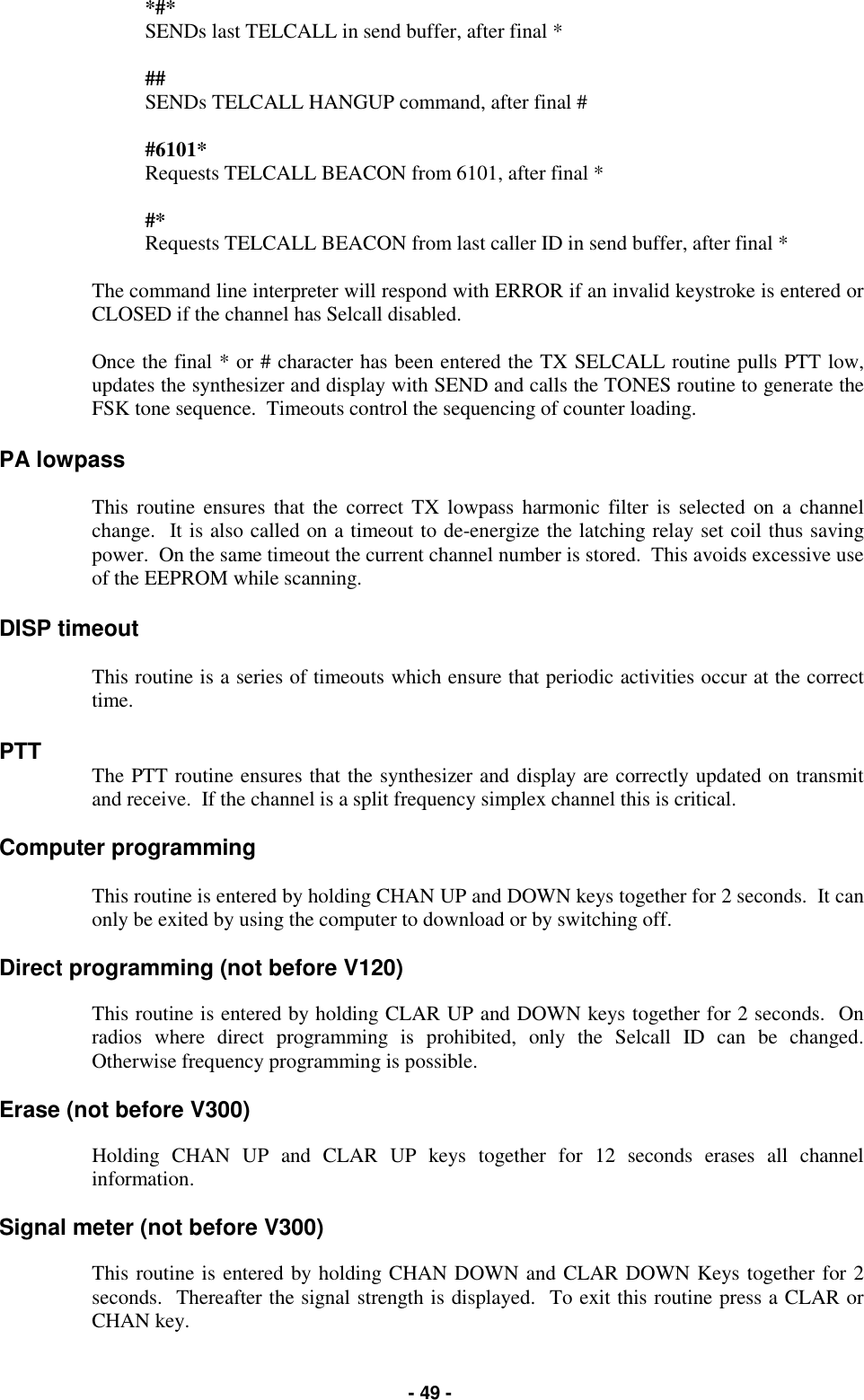   - 49 - *#*                SENDs last TELCALL in send buffer, after final *  ##                 SENDs TELCALL HANGUP command, after final #  #6101*          Requests TELCALL BEACON from 6101, after final *  #*                  Requests TELCALL BEACON from last caller ID in send buffer, after final *  The command line interpreter will respond with ERROR if an invalid keystroke is entered or CLOSED if the channel has Selcall disabled.  Once the final * or # character has been entered the TX SELCALL routine pulls PTT low, updates the synthesizer and display with SEND and calls the TONES routine to generate the FSK tone sequence.  Timeouts control the sequencing of counter loading.  PA lowpass  This routine ensures that the correct TX lowpass harmonic filter is selected on a channel change.  It is also called on a timeout to de-energize the latching relay set coil thus saving power.  On the same timeout the current channel number is stored.  This avoids excessive use of the EEPROM while scanning.  DISP timeout  This routine is a series of timeouts which ensure that periodic activities occur at the correct time.  PTT The PTT routine ensures that the synthesizer and display are correctly updated on transmit and receive.  If the channel is a split frequency simplex channel this is critical.  Computer programming  This routine is entered by holding CHAN UP and DOWN keys together for 2 seconds.  It can only be exited by using the computer to download or by switching off.  Direct programming (not before V120)  This routine is entered by holding CLAR UP and DOWN keys together for 2 seconds.  On radios where direct programming is prohibited, only the Selcall ID can be changed.  Otherwise frequency programming is possible.  Erase (not before V300)  Holding CHAN UP and CLAR UP keys together for 12 seconds erases all channel information.  Signal meter (not before V300)  This routine is entered by holding CHAN DOWN and CLAR DOWN Keys together for 2 seconds.  Thereafter the signal strength is displayed.  To exit this routine press a CLAR or CHAN key. 