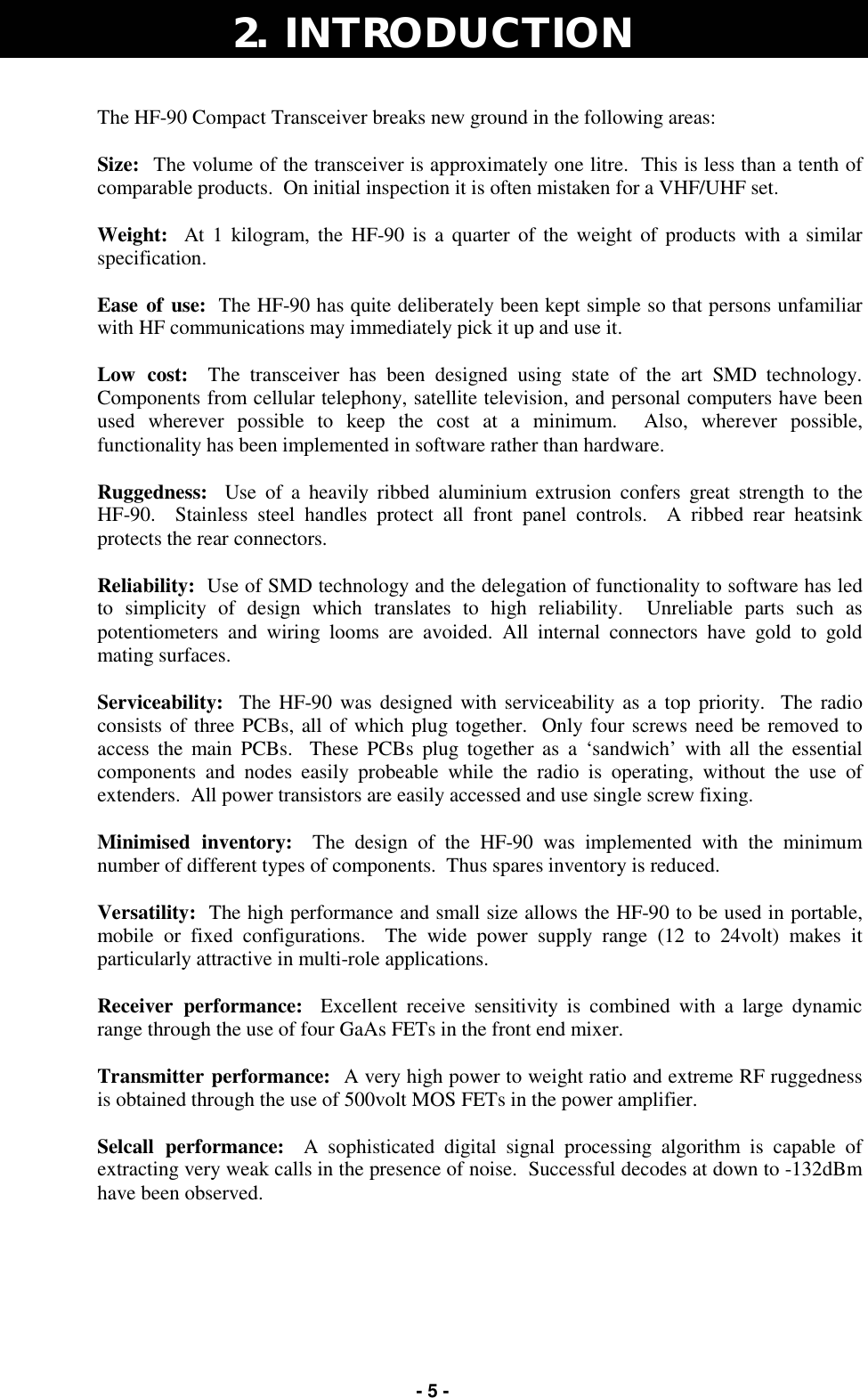   - 5 - 2.  INTRODUCTION The HF-90 Compact Transceiver breaks new ground in the following areas:  Size:  The volume of the transceiver is approximately one litre.  This is less than a tenth of comparable products.  On initial inspection it is often mistaken for a VHF/UHF set.  Weight:  At 1 kilogram, the HF-90 is a quarter of the weight of products with a similar specification.  Ease of use:  The HF-90 has quite deliberately been kept simple so that persons unfamiliar with HF communications may immediately pick it up and use it.  Low cost:  The transceiver has been designed using state of the art SMD technology.  Components from cellular telephony, satellite television, and personal computers have been used wherever possible to keep the cost at a minimum.  Also, wherever possible, functionality has been implemented in software rather than hardware.  Ruggedness:  Use of a heavily ribbed aluminium extrusion confers great strength to the   HF-90.  Stainless steel handles protect all front panel controls.  A ribbed rear heatsink protects the rear connectors.  Reliability:  Use of SMD technology and the delegation of functionality to software has led to simplicity of design which translates to high reliability.  Unreliable parts such as potentiometers and wiring looms are avoided. All internal connectors have gold to gold mating surfaces.  Serviceability:  The HF-90 was designed with serviceability as a top priority.  The radio consists of three PCBs, all of which plug together.  Only four screws need be removed to access the main PCBs.  These PCBs plug together as a ‘sandwich’ with all the essential components and nodes easily probeable while the radio is operating, without the use of extenders.  All power transistors are easily accessed and use single screw fixing.  Minimised inventory:  The design of the HF-90 was implemented with the minimum number of different types of components.  Thus spares inventory is reduced.  Versatility:  The high performance and small size allows the HF-90 to be used in portable, mobile or fixed configurations.  The wide power supply range (12 to 24volt) makes it particularly attractive in multi-role applications.  Receiver performance:  Excellent receive sensitivity is combined with a large dynamic range through the use of four GaAs FETs in the front end mixer.  Transmitter performance:  A very high power to weight ratio and extreme RF ruggedness is obtained through the use of 500volt MOS FETs in the power amplifier.  Selcall performance:  A sophisticated digital signal processing algorithm is capable of extracting very weak calls in the presence of noise.  Successful decodes at down to -132dBm have been observed.  