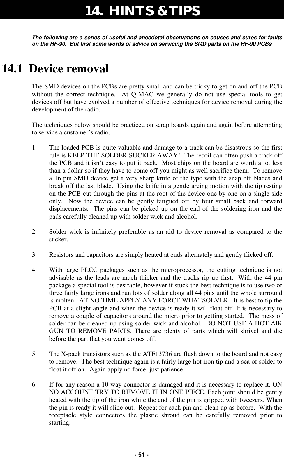   - 51 - The following are a series of useful and anecdotal observations on causes and cures for faults on the HF-90.  But first some words of advice on servicing the SMD parts on the HF-90 PCBs  14.1  Device removal  The SMD devices on the PCBs are pretty small and can be tricky to get on and off the PCB without the correct technique.  At Q-MAC we generally do not use special tools to get devices off but have evolved a number of effective techniques for device removal during the development of the radio.  The techniques below should be practiced on scrap boards again and again before attempting to service a customer’s radio.  1.  The loaded PCB is quite valuable and damage to a track can be disastrous so the first rule is KEEP THE SOLDER SUCKER AWAY!  The recoil can often push a track off the PCB and it isn’t easy to put it back.  Most chips on the board are worth a lot less than a dollar so if they have to come off you might as well sacrifice them.  To remove a 16 pin SMD device get a very sharp knife of the type with the snap off blades and break off the last blade.  Using the knife in a gentle arcing motion with the tip resting on the PCB cut through the pins at the root of the device one by one on a single side only.  Now the device can be gently fatigued off by four small back and forward displacements.  The pins can be picked up on the end of the soldering iron and the pads carefully cleaned up with solder wick and alcohol.  2.  Solder wick is infinitely preferable as an aid to device removal as compared to the sucker.    3.  Resistors and capacitors are simply heated at ends alternately and gently flicked off.  4.  With large PLCC packages such as the microprocessor, the cutting technique is not advisable as the leads are much thicker and the tracks rip up first.  With the 44 pin package a special tool is desirable, however if stuck the best technique is to use two or three fairly large irons and run lots of solder along all 44 pins until the whole surround is molten.  AT NO TIME APPLY ANY FORCE WHATSOEVER.  It is best to tip the PCB at a slight angle and when the device is ready it will float off. It is necessary to remove a couple of capacitors around the micro prior to getting started.  The mess of solder can be cleaned up using solder wick and alcohol.  DO NOT USE A HOT AIR GUN TO REMOVE PARTS. There are plenty of parts which will shrivel and die before the part that you want comes off.  5.  The X-pack transistors such as the ATF13736 are flush down to the board and not easy to remove.  The best technique again is a fairly large hot iron tip and a sea of solder to float it off on.  Again apply no force, just patience.  6.  If for any reason a 10-way connector is damaged and it is necessary to replace it, ON NO ACCOUNT TRY TO REMOVE IT IN ONE PIECE. Each joint should be gently heated with the tip of the iron while the end of the pin is gripped with tweezers. When the pin is ready it will slide out.  Repeat for each pin and clean up as before.  With the receptacle style connectors the plastic shroud can be carefully removed prior to starting. 14.  HINTS &amp; TIPS 