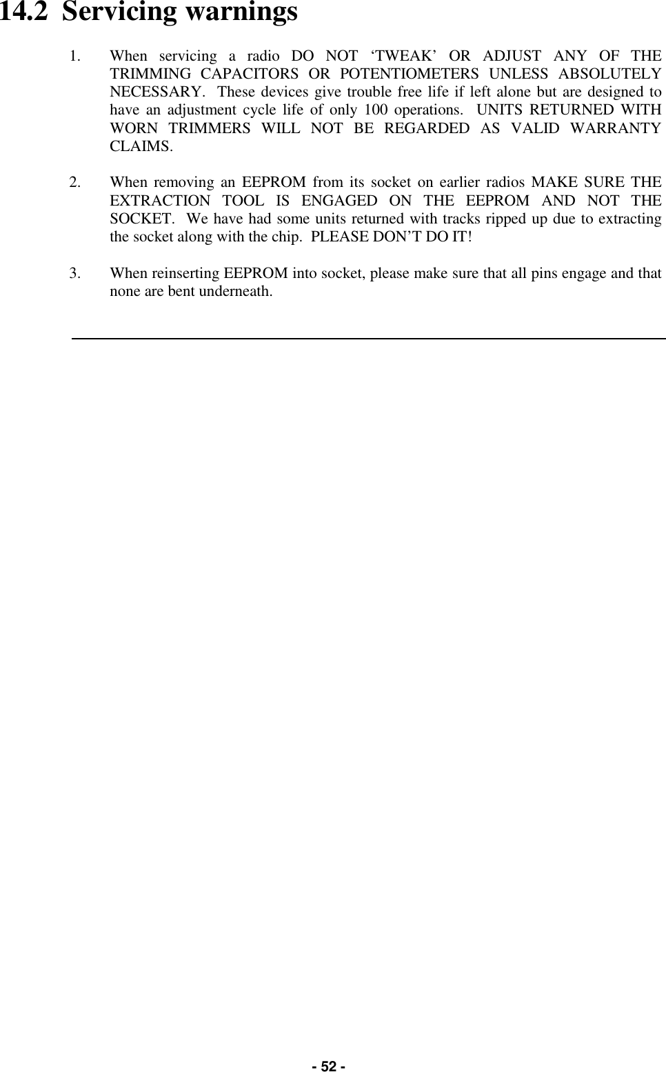   - 52 - 14.2  Servicing warnings  1.  When servicing a radio DO NOT ‘TWEAK’ OR ADJUST ANY OF THE TRIMMING CAPACITORS OR POTENTIOMETERS UNLESS ABSOLUTELY NECESSARY.  These devices give trouble free life if left alone but are designed to have an adjustment cycle life of only 100 operations.  UNITS RETURNED WITH WORN TRIMMERS WILL NOT BE REGARDED AS VALID WARRANTY CLAIMS.  2.  When removing an EEPROM from its socket on earlier radios MAKE SURE THE EXTRACTION TOOL IS ENGAGED ON THE EEPROM AND NOT THE SOCKET.  We have had some units returned with tracks ripped up due to extracting the socket along with the chip.  PLEASE DON’T DO IT!  3.  When reinserting EEPROM into socket, please make sure that all pins engage and that none are bent underneath.      