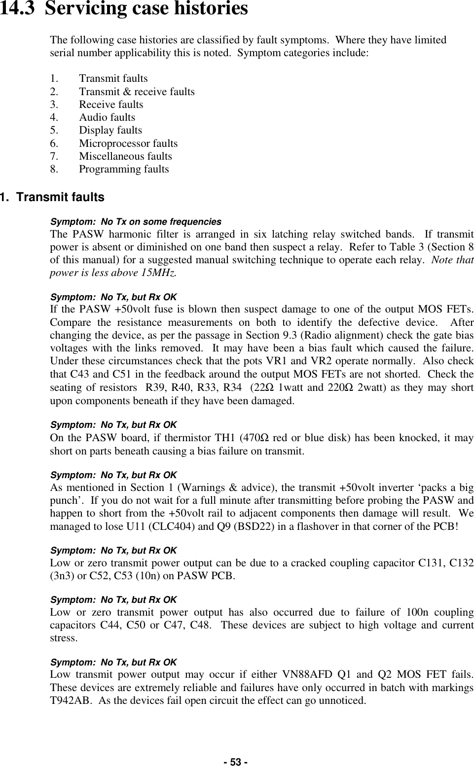   - 53 - 14.3  Servicing case histories  The following case histories are classified by fault symptoms.  Where they have limited serial number applicability this is noted.  Symptom categories include:  1. Transmit faults 2.  Transmit &amp; receive faults 3. Receive faults 4. Audio faults 5. Display faults 6. Microprocessor faults 7. Miscellaneous faults 8. Programming faults  1.  Transmit faults  Symptom:  No Tx on some frequencies The PASW harmonic filter is arranged in six latching relay switched bands.  If transmit power is absent or diminished on one band then suspect a relay.  Refer to Table 3 (Section 8 of this manual) for a suggested manual switching technique to operate each relay.  Note that power is less above 15MHz.   Symptom:  No Tx, but Rx OK If the PASW +50volt fuse is blown then suspect damage to one of the output MOS FETs.  Compare the resistance measurements on both to identify the defective device.  After changing the device, as per the passage in Section 9.3 (Radio alignment) check the gate bias voltages with the links removed.  It may have been a bias fault which caused the failure.  Under these circumstances check that the pots VR1 and VR2 operate normally.  Also check that C43 and C51 in the feedback around the output MOS FETs are not shorted.  Check the seating of resistors  R39, R40, R33, R34  (22Ω 1watt and 220Ω 2watt) as they may short upon components beneath if they have been damaged.  Symptom:  No Tx, but Rx OK On the PASW board, if thermistor TH1 (470Ω red or blue disk) has been knocked, it may short on parts beneath causing a bias failure on transmit.  Symptom:  No Tx, but Rx OK As mentioned in Section 1 (Warnings &amp; advice), the transmit +50volt inverter ‘packs a big punch’.  If you do not wait for a full minute after transmitting before probing the PASW and happen to short from the +50volt rail to adjacent components then damage will result.  We managed to lose U11 (CLC404) and Q9 (BSD22) in a flashover in that corner of the PCB!   Symptom:  No Tx, but Rx OK Low or zero transmit power output can be due to a cracked coupling capacitor C131, C132 (3n3) or C52, C53 (10n) on PASW PCB.  Symptom:  No Tx, but Rx OK Low or zero transmit power output has also occurred due to failure of 100n coupling capacitors C44, C50 or C47, C48.  These devices are subject to high voltage and current stress.  Symptom:  No Tx, but Rx OK Low transmit power output may occur if either VN88AFD Q1 and Q2 MOS FET fails.  These devices are extremely reliable and failures have only occurred in batch with markings T942AB.  As the devices fail open circuit the effect can go unnoticed.  