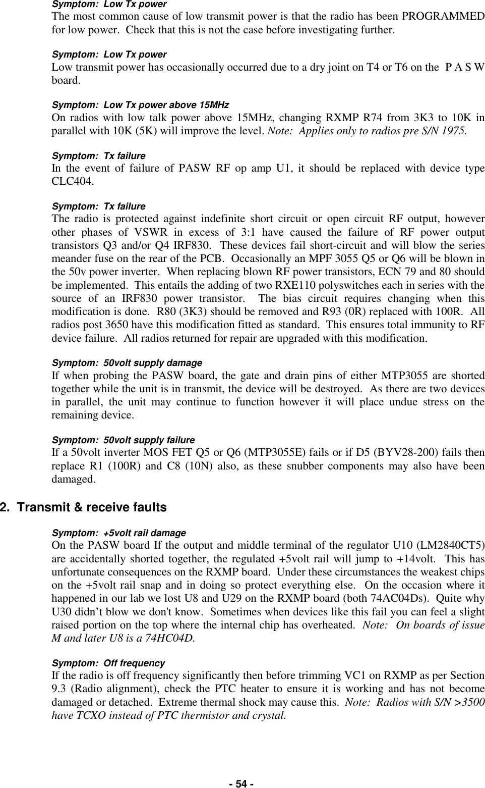   - 54 - Symptom:  Low Tx power The most common cause of low transmit power is that the radio has been PROGRAMMED for low power.  Check that this is not the case before investigating further.  Symptom:  Low Tx power Low transmit power has occasionally occurred due to a dry joint on T4 or T6 on the  P A S W board.  Symptom:  Low Tx power above 15MHz On radios with low talk power above 15MHz, changing RXMP R74 from 3K3 to 10K in parallel with 10K (5K) will improve the level. Note:  Applies only to radios pre S/N 1975.  Symptom:  Tx failure In the event of failure of PASW RF op amp U1, it should be replaced with device type CLC404.  Symptom:  Tx failure The radio is protected against indefinite short circuit or open circuit RF output, however other phases of VSWR in excess of 3:1 have caused the failure of RF power output transistors Q3 and/or Q4 IRF830.  These devices fail short-circuit and will blow the series meander fuse on the rear of the PCB.  Occasionally an MPF 3055 Q5 or Q6 will be blown in the 50v power inverter.  When replacing blown RF power transistors, ECN 79 and 80 should be implemented.  This entails the adding of two RXE110 polyswitches each in series with the source of an IRF830 power transistor.  The bias circuit requires changing when this modification is done.  R80 (3K3) should be removed and R93 (0R) replaced with 100R.  All radios post 3650 have this modification fitted as standard.  This ensures total immunity to RF device failure.  All radios returned for repair are upgraded with this modification.  Symptom:  50volt supply damage If when probing the PASW board, the gate and drain pins of either MTP3055 are shorted together while the unit is in transmit, the device will be destroyed.  As there are two devices in parallel, the unit may continue to function however it will place undue stress on the remaining device.  Symptom:  50volt supply failure If a 50volt inverter MOS FET Q5 or Q6 (MTP3055E) fails or if D5 (BYV28-200) fails then replace R1 (100R) and C8 (10N) also, as these snubber components may also have been damaged.  2.  Transmit &amp; receive faults  Symptom:  +5volt rail damage On the PASW board If the output and middle terminal of the regulator U10 (LM2840CT5) are accidentally shorted together, the regulated +5volt rail will jump to +14volt.  This has unfortunate consequences on the RXMP board.  Under these circumstances the weakest chips on the +5volt rail snap and in doing so protect everything else.  On the occasion where it happened in our lab we lost U8 and U29 on the RXMP board (both 74AC04Ds).  Quite why U30 didn’t blow we don&apos;t know.  Sometimes when devices like this fail you can feel a slight raised portion on the top where the internal chip has overheated.  Note:  On boards of issue M and later U8 is a 74HC04D.  Symptom:  Off frequency If the radio is off frequency significantly then before trimming VC1 on RXMP as per Section 9.3 (Radio alignment), check the PTC heater to ensure it is working and has not become damaged or detached.  Extreme thermal shock may cause this.  Note:  Radios with S/N &gt;3500 have TCXO instead of PTC thermistor and crystal. 