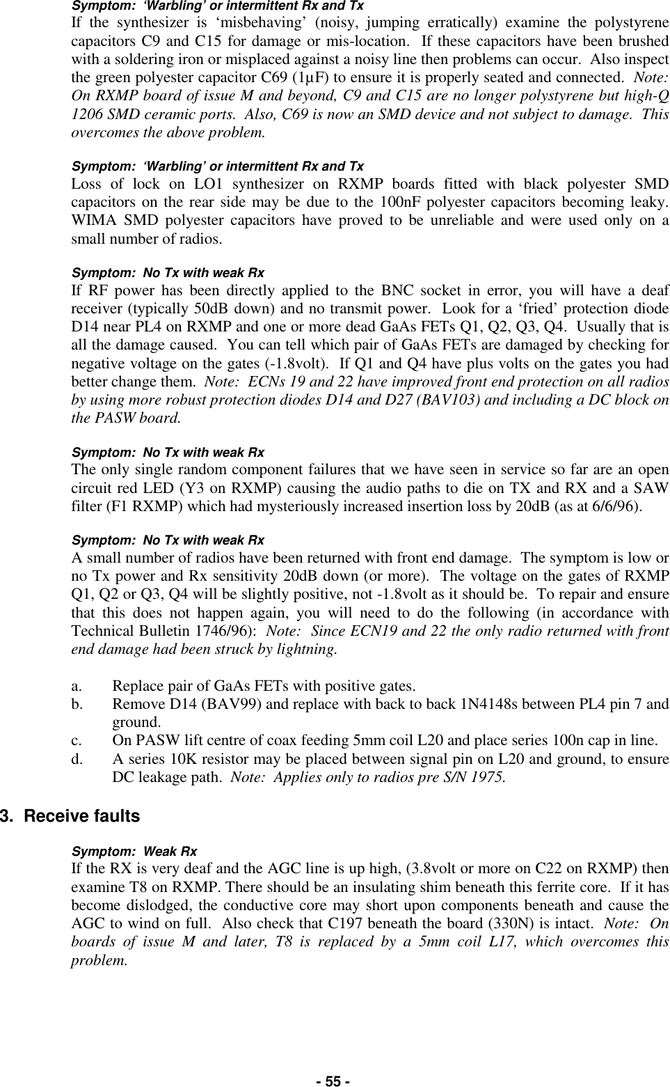   - 55 - Symptom:  ‘Warbling’ or intermittent Rx and Tx If the synthesizer is ‘misbehaving’ (noisy, jumping erratically) examine the polystyrene capacitors C9 and C15 for damage or mis-location.  If these capacitors have been brushed with a soldering iron or misplaced against a noisy line then problems can occur.  Also inspect the green polyester capacitor C69 (1µF) to ensure it is properly seated and connected.  Note:  On RXMP board of issue M and beyond, C9 and C15 are no longer polystyrene but high-Q 1206 SMD ceramic ports.  Also, C69 is now an SMD device and not subject to damage.  This overcomes the above problem.  Symptom:  ‘Warbling’ or intermittent Rx and Tx Loss of lock on LO1 synthesizer on RXMP boards fitted with black polyester SMD capacitors on the rear side may be due to the 100nF polyester capacitors becoming leaky.  WIMA SMD polyester capacitors have proved to be unreliable and were used only on a small number of radios.  Symptom:  No Tx with weak Rx   If RF power has been directly applied to the BNC socket in error, you will have a deaf receiver (typically 50dB down) and no transmit power.  Look for a ‘fried’ protection diode D14 near PL4 on RXMP and one or more dead GaAs FETs Q1, Q2, Q3, Q4.  Usually that is all the damage caused.  You can tell which pair of GaAs FETs are damaged by checking for negative voltage on the gates (-1.8volt).  If Q1 and Q4 have plus volts on the gates you had better change them.  Note:  ECNs 19 and 22 have improved front end protection on all radios by using more robust protection diodes D14 and D27 (BAV103) and including a DC block on the PASW board.  Symptom:  No Tx with weak Rx The only single random component failures that we have seen in service so far are an open circuit red LED (Y3 on RXMP) causing the audio paths to die on TX and RX and a SAW filter (F1 RXMP) which had mysteriously increased insertion loss by 20dB (as at 6/6/96).  Symptom:  No Tx with weak Rx A small number of radios have been returned with front end damage.  The symptom is low or no Tx power and Rx sensitivity 20dB down (or more).  The voltage on the gates of RXMP Q1, Q2 or Q3, Q4 will be slightly positive, not -1.8volt as it should be.  To repair and ensure that this does not happen again, you will need to do the following (in accordance with Technical Bulletin 1746/96):  Note:  Since ECN19 and 22 the only radio returned with front end damage had been struck by lightning.   a.  Replace pair of GaAs FETs with positive gates. b.  Remove D14 (BAV99) and replace with back to back 1N4148s between PL4 pin 7 and ground. c.  On PASW lift centre of coax feeding 5mm coil L20 and place series 100n cap in line. d.  A series 10K resistor may be placed between signal pin on L20 and ground, to ensure DC leakage path.  Note:  Applies only to radios pre S/N 1975.  3.  Receive faults  Symptom:  Weak Rx If the RX is very deaf and the AGC line is up high, (3.8volt or more on C22 on RXMP) then examine T8 on RXMP. There should be an insulating shim beneath this ferrite core.  If it has become dislodged, the conductive core may short upon components beneath and cause the AGC to wind on full.  Also check that C197 beneath the board (330N) is intact.  Note:  On boards of issue M and later, T8 is replaced by a 5mm coil L17, which overcomes this problem.   