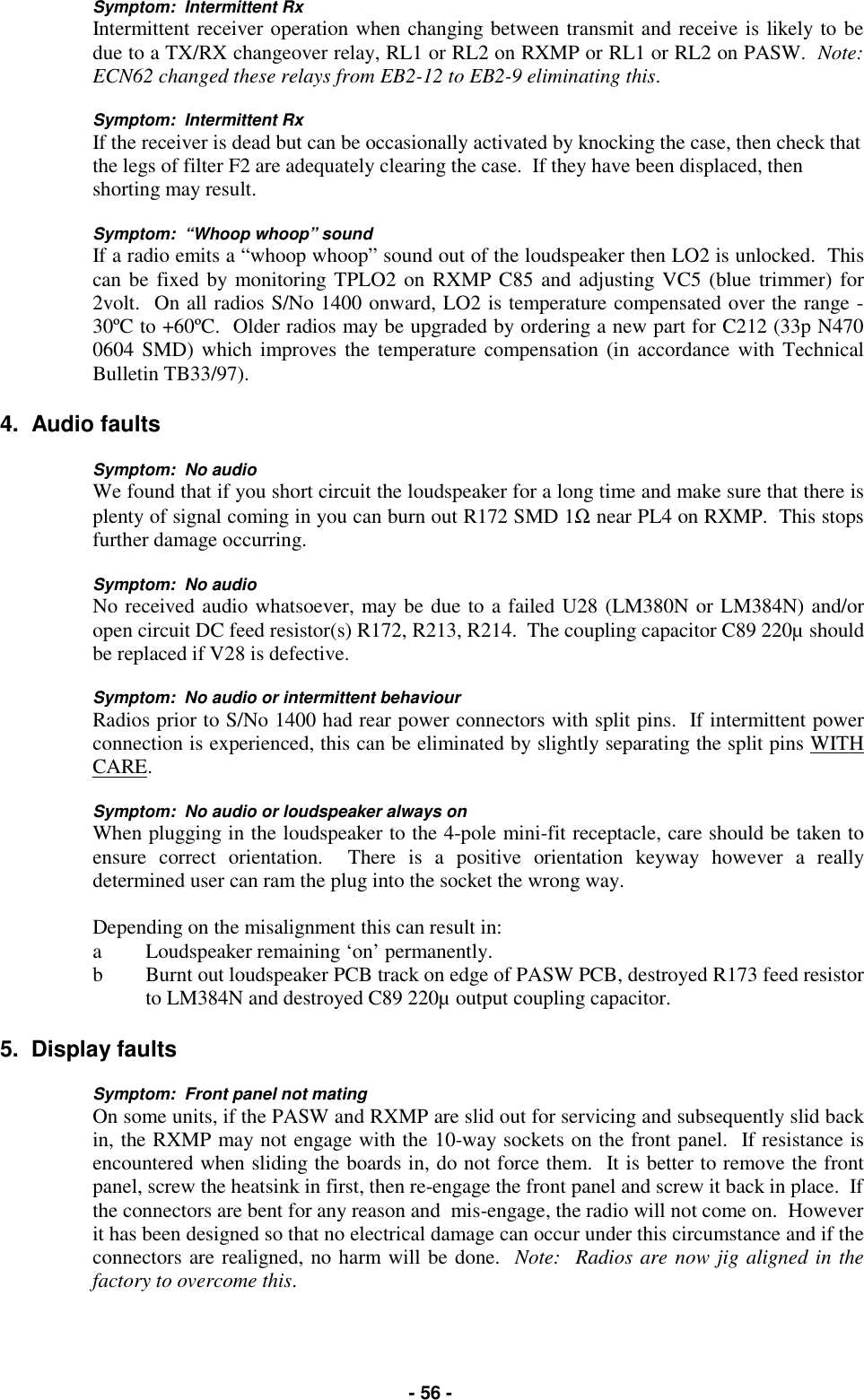   - 56 - Symptom:  Intermittent Rx Intermittent receiver operation when changing between transmit and receive is likely to be due to a TX/RX changeover relay, RL1 or RL2 on RXMP or RL1 or RL2 on PASW.  Note:  ECN62 changed these relays from EB2-12 to EB2-9 eliminating this.  Symptom:  Intermittent Rx If the receiver is dead but can be occasionally activated by knocking the case, then check that the legs of filter F2 are adequately clearing the case.  If they have been displaced, then shorting may result.  Symptom:  “Whoop whoop” sound If a radio emits a “whoop whoop” sound out of the loudspeaker then LO2 is unlocked.  This can be fixed by monitoring TPLO2 on RXMP C85 and adjusting VC5 (blue trimmer) for 2volt.  On all radios S/No 1400 onward, LO2 is temperature compensated over the range -30ºC to +60ºC.  Older radios may be upgraded by ordering a new part for C212 (33p N470 0604 SMD) which improves the temperature compensation (in accordance with Technical Bulletin TB33/97).  4.  Audio faults  Symptom:  No audio We found that if you short circuit the loudspeaker for a long time and make sure that there is plenty of signal coming in you can burn out R172 SMD 1Ω near PL4 on RXMP.  This stops further damage occurring.  Symptom:  No audio No received audio whatsoever, may be due to a failed U28 (LM380N or LM384N) and/or open circuit DC feed resistor(s) R172, R213, R214.  The coupling capacitor C89 220µ should be replaced if V28 is defective.  Symptom:  No audio or intermittent behaviour Radios prior to S/No 1400 had rear power connectors with split pins.  If intermittent power connection is experienced, this can be eliminated by slightly separating the split pins WITH CARE.  Symptom:  No audio or loudspeaker always on When plugging in the loudspeaker to the 4-pole mini-fit receptacle, care should be taken to ensure correct orientation.  There is a positive orientation keyway however a really determined user can ram the plug into the socket the wrong way.    Depending on the misalignment this can result in: a  Loudspeaker remaining ‘on’ permanently. b  Burnt out loudspeaker PCB track on edge of PASW PCB, destroyed R173 feed resistor to LM384N and destroyed C89 220µ output coupling capacitor.  5.  Display faults  Symptom:  Front panel not mating On some units, if the PASW and RXMP are slid out for servicing and subsequently slid back in, the RXMP may not engage with the 10-way sockets on the front panel.  If resistance is encountered when sliding the boards in, do not force them.  It is better to remove the front panel, screw the heatsink in first, then re-engage the front panel and screw it back in place.  If the connectors are bent for any reason and  mis-engage, the radio will not come on.  However it has been designed so that no electrical damage can occur under this circumstance and if the connectors are realigned, no harm will be done.  Note:  Radios are now jig aligned in the factory to overcome this.  