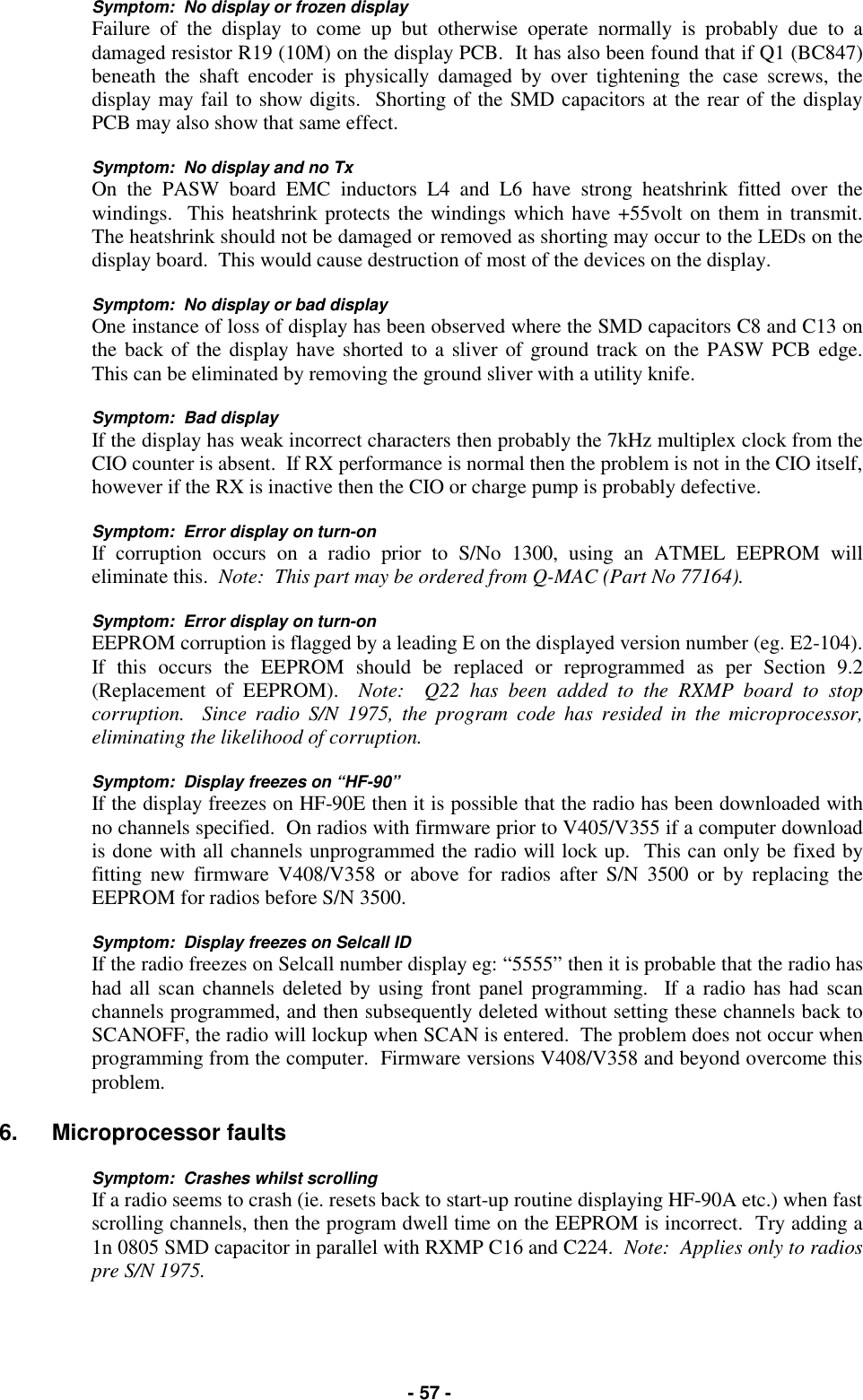   - 57 - Symptom:  No display or frozen display Failure of the display to come up but otherwise operate normally is probably due to a damaged resistor R19 (10M) on the display PCB.  It has also been found that if Q1 (BC847) beneath the shaft encoder is physically damaged by over tightening the case screws, the display may fail to show digits.  Shorting of the SMD capacitors at the rear of the display PCB may also show that same effect.  Symptom:  No display and no Tx On the PASW board EMC inductors L4 and L6 have strong heatshrink fitted over the windings.  This heatshrink protects the windings which have +55volt on them in transmit.  The heatshrink should not be damaged or removed as shorting may occur to the LEDs on the display board.  This would cause destruction of most of the devices on the display.  Symptom:  No display or bad display One instance of loss of display has been observed where the SMD capacitors C8 and C13 on the back of the display have shorted to a sliver of ground track on the PASW PCB edge.  This can be eliminated by removing the ground sliver with a utility knife.  Symptom:  Bad display If the display has weak incorrect characters then probably the 7kHz multiplex clock from the CIO counter is absent.  If RX performance is normal then the problem is not in the CIO itself, however if the RX is inactive then the CIO or charge pump is probably defective.  Symptom:  Error display on turn-on If corruption occurs on a radio prior to S/No 1300, using an ATMEL EEPROM will eliminate this.  Note:  This part may be ordered from Q-MAC (Part No 77164).  Symptom:  Error display on turn-on EEPROM corruption is flagged by a leading E on the displayed version number (eg. E2-104).  If this occurs the EEPROM should be replaced or reprogrammed as per Section 9.2 (Replacement of EEPROM).  Note:  Q22 has been added to the RXMP board to stop corruption.  Since radio S/N 1975, the program code has resided in the microprocessor, eliminating the likelihood of corruption.  Symptom:  Display freezes on “HF-90” If the display freezes on HF-90E then it is possible that the radio has been downloaded with no channels specified.  On radios with firmware prior to V405/V355 if a computer download is done with all channels unprogrammed the radio will lock up.  This can only be fixed by fitting new firmware V408/V358 or above for radios after S/N 3500 or by replacing the EEPROM for radios before S/N 3500.  Symptom:  Display freezes on Selcall ID If the radio freezes on Selcall number display eg: “5555” then it is probable that the radio has had all scan channels deleted by using front panel programming.  If a radio has had scan channels programmed, and then subsequently deleted without setting these channels back to SCANOFF, the radio will lockup when SCAN is entered.  The problem does not occur when programming from the computer.  Firmware versions V408/V358 and beyond overcome this problem.  6. Microprocessor faults  Symptom:  Crashes whilst scrolling If a radio seems to crash (ie. resets back to start-up routine displaying HF-90A etc.) when fast scrolling channels, then the program dwell time on the EEPROM is incorrect.  Try adding a 1n 0805 SMD capacitor in parallel with RXMP C16 and C224.  Note:  Applies only to radios pre S/N 1975.  