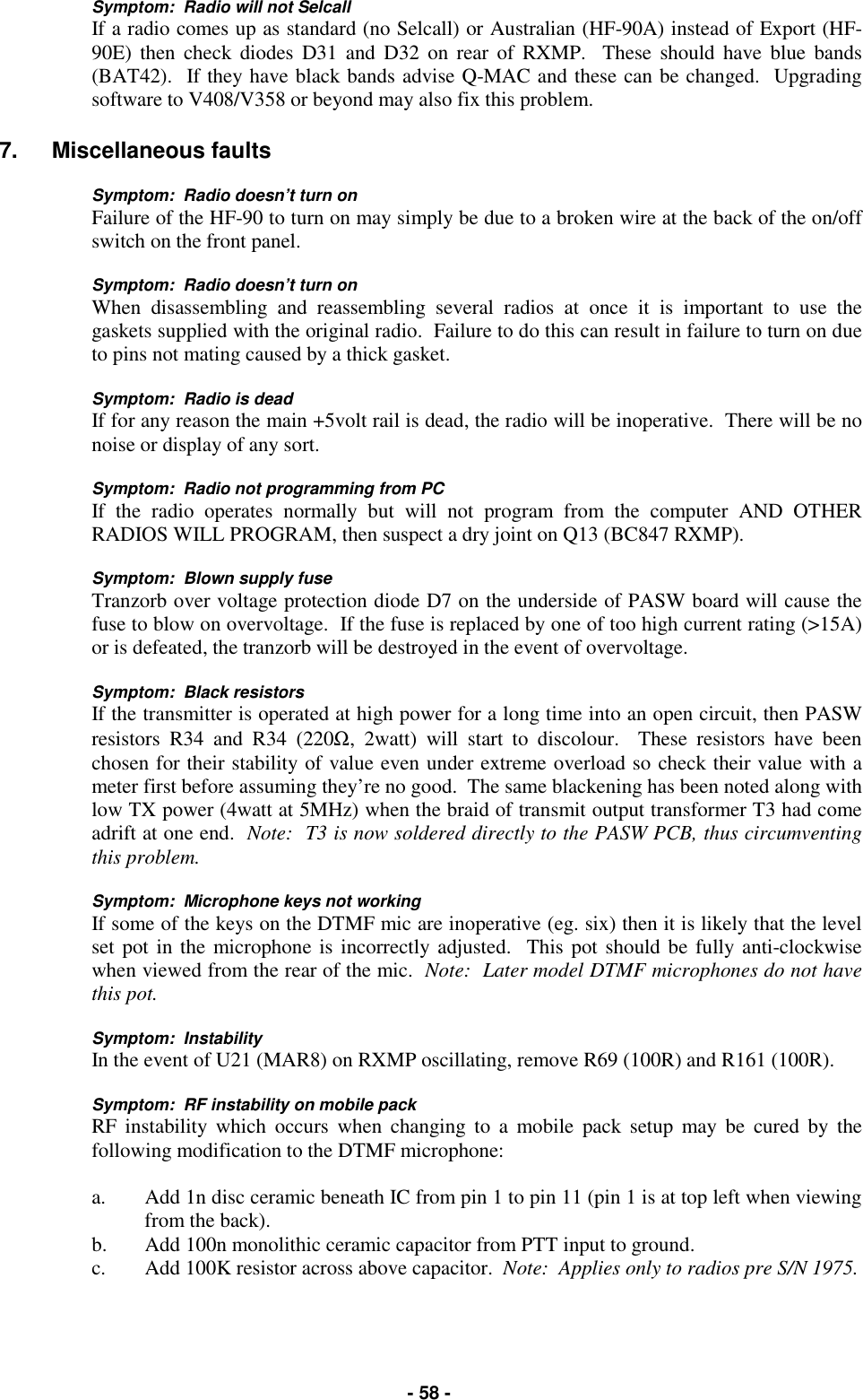   - 58 - Symptom:  Radio will not Selcall If a radio comes up as standard (no Selcall) or Australian (HF-90A) instead of Export (HF-90E) then check diodes D31 and D32 on rear of RXMP.  These should have blue bands (BAT42).  If they have black bands advise Q-MAC and these can be changed.  Upgrading software to V408/V358 or beyond may also fix this problem.  7. Miscellaneous faults  Symptom:  Radio doesn’t turn on Failure of the HF-90 to turn on may simply be due to a broken wire at the back of the on/off switch on the front panel.  Symptom:  Radio doesn’t turn on When disassembling and reassembling several radios at once it is important to use the gaskets supplied with the original radio.  Failure to do this can result in failure to turn on due to pins not mating caused by a thick gasket.  Symptom:  Radio is dead If for any reason the main +5volt rail is dead, the radio will be inoperative.  There will be no noise or display of any sort.  Symptom:  Radio not programming from PC If the radio operates normally but will not program from the computer AND OTHER RADIOS WILL PROGRAM, then suspect a dry joint on Q13 (BC847 RXMP).  Symptom:  Blown supply fuse Tranzorb over voltage protection diode D7 on the underside of PASW board will cause the fuse to blow on overvoltage.  If the fuse is replaced by one of too high current rating (&gt;15A) or is defeated, the tranzorb will be destroyed in the event of overvoltage.  Symptom:  Black resistors If the transmitter is operated at high power for a long time into an open circuit, then PASW resistors R34 and R34 (220Ω, 2watt) will start to discolour.  These resistors have been chosen for their stability of value even under extreme overload so check their value with a meter first before assuming they’re no good.  The same blackening has been noted along with low TX power (4watt at 5MHz) when the braid of transmit output transformer T3 had come adrift at one end.  Note:  T3 is now soldered directly to the PASW PCB, thus circumventing this problem.  Symptom:  Microphone keys not working If some of the keys on the DTMF mic are inoperative (eg. six) then it is likely that the level set pot in the microphone is incorrectly adjusted.  This pot should be fully anti-clockwise when viewed from the rear of the mic.  Note:  Later model DTMF microphones do not have this pot.  Symptom:  Instability In the event of U21 (MAR8) on RXMP oscillating, remove R69 (100R) and R161 (100R).  Symptom:  RF instability on mobile pack RF instability which occurs when changing to a mobile pack setup may be cured by the following modification to the DTMF microphone:  a.  Add 1n disc ceramic beneath IC from pin 1 to pin 11 (pin 1 is at top left when viewing from the back). b.  Add 100n monolithic ceramic capacitor from PTT input to ground. c.  Add 100K resistor across above capacitor.  Note:  Applies only to radios pre S/N 1975.  