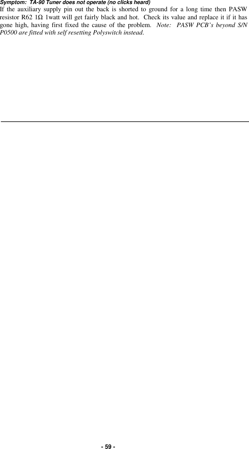   - 59 - Symptom:  TA-90 Tuner does not operate (no clicks heard) If the auxiliary supply pin out the back is shorted to ground for a long time then PASW resistor R62 1Ω 1watt will get fairly black and hot.  Check its value and replace it if it has gone high, having first fixed the cause of the problem.  Note:  PASW PCB’s beyond S/N P0500 are fitted with self resetting Polyswitch instead.     
