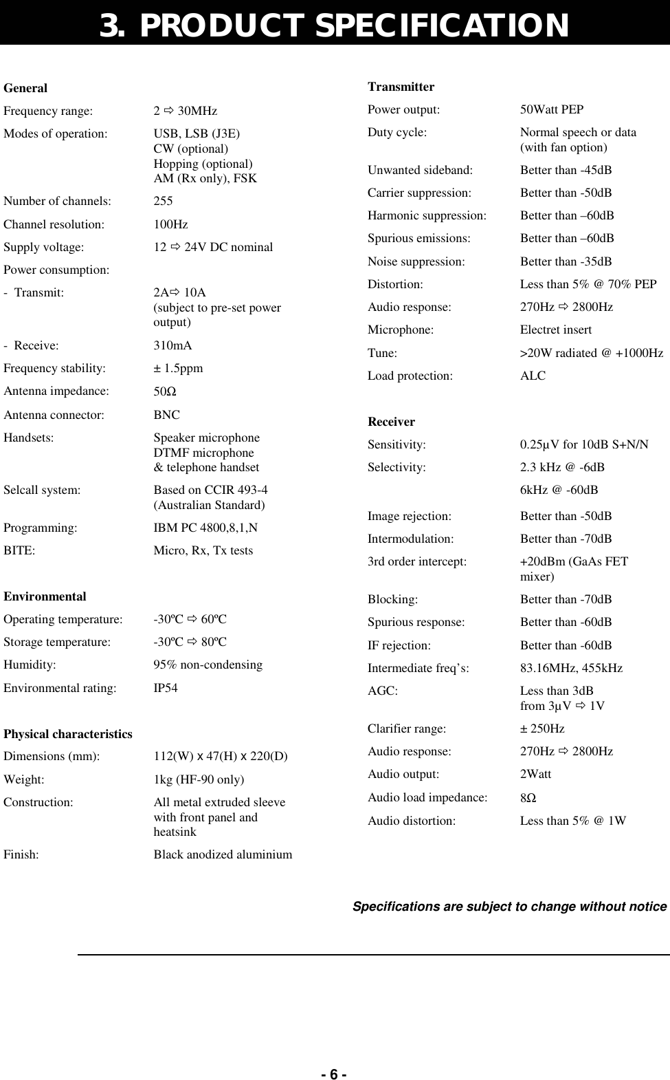   - 6 - 3.  PRODUCT SPECIFICATION  Specifications are subject to change without notice General   Frequency range:  2 ! 30MHz Modes of operation:  USB, LSB (J3E) CW (optional) Hopping (optional) AM (Rx only), FSK Number of channels:  255 Channel resolution:  100Hz Supply voltage:  12 ! 24V DC nominal Power consumption:   -  Transmit:  2A! 10A  (subject to pre-set power output) -  Receive:  310mA Frequency stability:  ± 1.5ppm Antenna impedance:  50Ω Antenna connector:  BNC Handsets:  Speaker microphone DTMF microphone &amp; telephone handset Selcall system:  Based on CCIR 493-4 (Australian Standard) Programming:  IBM PC 4800,8,1,N BITE:  Micro, Rx, Tx tests   Environmental   Operating temperature:  -30ºC ! 60ºC Storage temperature:  -30ºC ! 80ºC Humidity:  95% non-condensing Environmental rating:  IP54   Physical characteristics   Dimensions (mm):  112(W) x 47(H) x 220(D) Weight:  1kg (HF-90 only) Construction:  All metal extruded sleeve  with front panel and heatsink Finish:  Black anodized aluminium Transmitter   Power output:  50Watt PEP Duty cycle:  Normal speech or data (with fan option) Unwanted sideband:  Better than -45dB Carrier suppression:  Better than -50dB Harmonic suppression:  Better than –60dB Spurious emissions:  Better than –60dB Noise suppression:  Better than -35dB Distortion:  Less than 5% @ 70% PEP Audio response:  270Hz ! 2800Hz Microphone:  Electret insert Tune:  &gt;20W radiated @ +1000Hz Load protection:  ALC   Receiver   Sensitivity:  0.25µV for 10dB S+N/N Selectivity:  2.3 kHz @ -6dB  6kHz @ -60dB Image rejection:  Better than -50dB Intermodulation:  Better than -70dB 3rd order intercept:  +20dBm (GaAs FET mixer) Blocking:  Better than -70dB Spurious response:  Better than -60dB IF rejection:  Better than -60dB Intermediate freq’s:  83.16MHz, 455kHz AGC:  Less than 3dB  from 3µV ! 1V Clarifier range:  ± 250Hz Audio response:  270Hz ! 2800Hz Audio output:  2Watt Audio load impedance:  8Ω Audio distortion:  Less than 5% @ 1W 