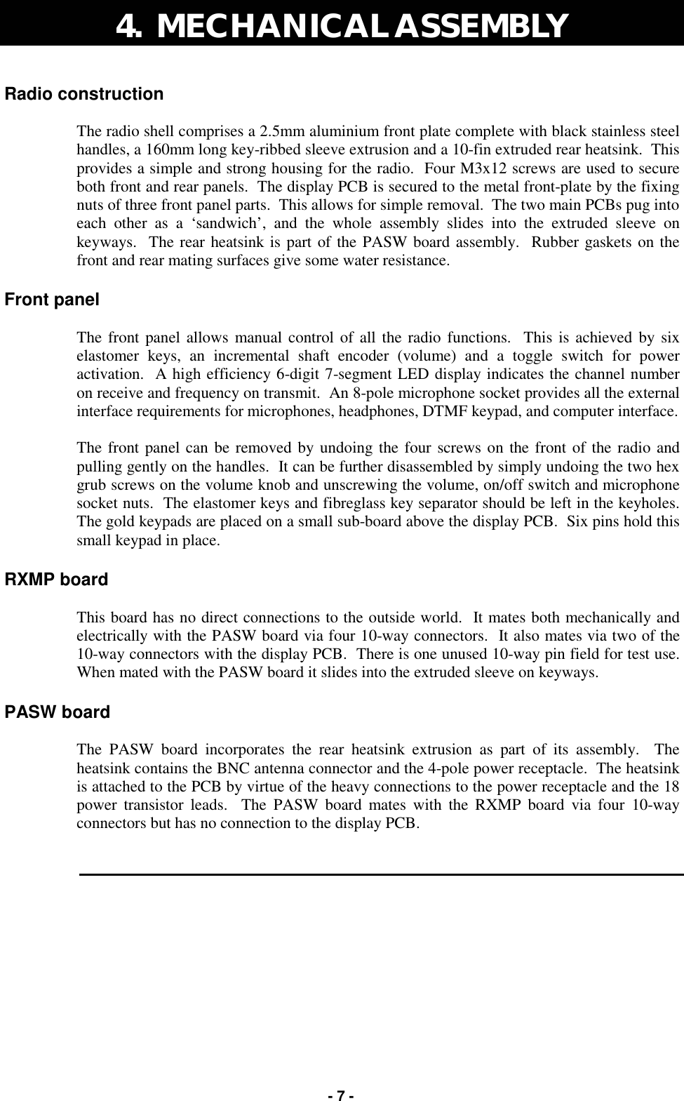   - 7 - Radio construction  The radio shell comprises a 2.5mm aluminium front plate complete with black stainless steel handles, a 160mm long key-ribbed sleeve extrusion and a 10-fin extruded rear heatsink.  This provides a simple and strong housing for the radio.  Four M3x12 screws are used to secure both front and rear panels.  The display PCB is secured to the metal front-plate by the fixing nuts of three front panel parts.  This allows for simple removal.  The two main PCBs pug into each other as a ‘sandwich’, and the whole assembly slides into the extruded sleeve on keyways.  The rear heatsink is part of the PASW board assembly.  Rubber gaskets on the front and rear mating surfaces give some water resistance.  Front panel  The front panel allows manual control of all the radio functions.  This is achieved by six elastomer keys, an incremental shaft encoder (volume) and a toggle switch for power activation.  A high efficiency 6-digit 7-segment LED display indicates the channel number on receive and frequency on transmit.  An 8-pole microphone socket provides all the external interface requirements for microphones, headphones, DTMF keypad, and computer interface.  The front panel can be removed by undoing the four screws on the front of the radio and pulling gently on the handles.  It can be further disassembled by simply undoing the two hex grub screws on the volume knob and unscrewing the volume, on/off switch and microphone socket nuts.  The elastomer keys and fibreglass key separator should be left in the keyholes.  The gold keypads are placed on a small sub-board above the display PCB.  Six pins hold this small keypad in place.  RXMP board  This board has no direct connections to the outside world.  It mates both mechanically and electrically with the PASW board via four 10-way connectors.  It also mates via two of the 10-way connectors with the display PCB.  There is one unused 10-way pin field for test use.  When mated with the PASW board it slides into the extruded sleeve on keyways.  PASW board  The PASW board incorporates the rear heatsink extrusion as part of its assembly.  The heatsink contains the BNC antenna connector and the 4-pole power receptacle.  The heatsink is attached to the PCB by virtue of the heavy connections to the power receptacle and the 18 power transistor leads.  The PASW board mates with the RXMP board via four 10-way connectors but has no connection to the display PCB. 4.  MECHANICAL ASSEMBLY  