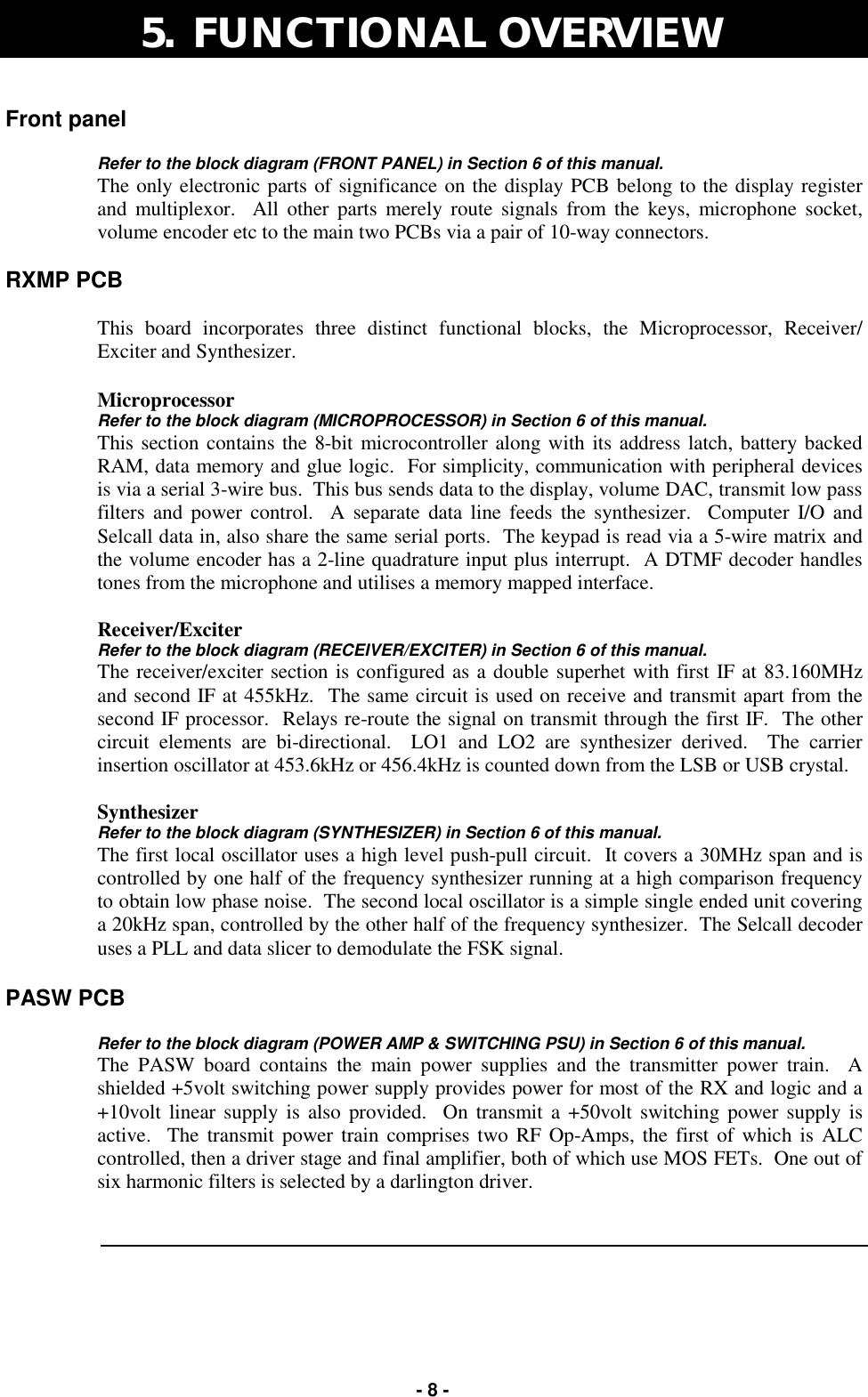   - 8 - Front panel   Refer to the block diagram (FRONT PANEL) in Section 6 of this manual. The only electronic parts of significance on the display PCB belong to the display register and multiplexor.  All other parts merely route signals from the keys, microphone socket, volume encoder etc to the main two PCBs via a pair of 10-way connectors.    RXMP PCB  This board incorporates three distinct functional blocks, the Microprocessor, Receiver/Exciter and Synthesizer.  Microprocessor Refer to the block diagram (MICROPROCESSOR) in Section 6 of this manual. This section contains the 8-bit microcontroller along with its address latch, battery backed RAM, data memory and glue logic.  For simplicity, communication with peripheral devices is via a serial 3-wire bus.  This bus sends data to the display, volume DAC, transmit low pass filters and power control.  A separate data line feeds the synthesizer.  Computer I/O and Selcall data in, also share the same serial ports.  The keypad is read via a 5-wire matrix and the volume encoder has a 2-line quadrature input plus interrupt.  A DTMF decoder handles tones from the microphone and utilises a memory mapped interface.    Receiver/Exciter Refer to the block diagram (RECEIVER/EXCITER) in Section 6 of this manual. The receiver/exciter section is configured as a double superhet with first IF at 83.160MHz and second IF at 455kHz.  The same circuit is used on receive and transmit apart from the second IF processor.  Relays re-route the signal on transmit through the first IF.  The other circuit elements are bi-directional.  LO1 and LO2 are synthesizer derived.  The carrier insertion oscillator at 453.6kHz or 456.4kHz is counted down from the LSB or USB crystal.    Synthesizer Refer to the block diagram (SYNTHESIZER) in Section 6 of this manual. The first local oscillator uses a high level push-pull circuit.  It covers a 30MHz span and is controlled by one half of the frequency synthesizer running at a high comparison frequency to obtain low phase noise.  The second local oscillator is a simple single ended unit covering a 20kHz span, controlled by the other half of the frequency synthesizer.  The Selcall decoder uses a PLL and data slicer to demodulate the FSK signal.        PASW PCB  Refer to the block diagram (POWER AMP &amp; SWITCHING PSU) in Section 6 of this manual. The PASW board contains the main power supplies and the transmitter power train.  A shielded +5volt switching power supply provides power for most of the RX and logic and a +10volt linear supply is also provided.  On transmit a +50volt switching power supply is active.  The transmit power train comprises two RF Op-Amps, the first of which is ALC controlled, then a driver stage and final amplifier, both of which use MOS FETs.  One out of six harmonic filters is selected by a darlington driver.    5.  FUNCTIONAL OVERVIEW  