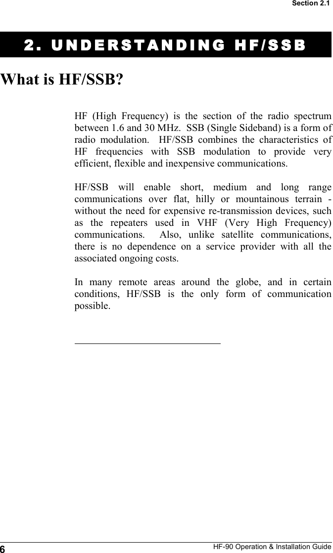 HF-90 Operation &amp; Installation Guide 2. UNDERSTANDING HF/2. UNDERSTANDING HF/2. UNDERSTANDING HF/2. UNDERSTANDING HF/SSBSSBSSBSSB    What is HF/SSB? HF (High Frequency) is the section of the radio spectrum between 1.6 and 30 MHz.  SSB (Single Sideband) is a form of radio modulation.  HF/SSB combines the characteristics of HF frequencies with SSB modulation to provide very efficient, flexible and inexpensive communications.  HF/SSB will enable short, medium and long range communications over flat, hilly or mountainous terrain - without the need for expensive re-transmission devices, such as the repeaters used in VHF (Very High Frequency) communications.  Also, unlike satellite communications, there is no dependence on a service provider with all the associated ongoing costs.  In many remote areas around the globe, and in certain conditions, HF/SSB is the only form of communication possible.  6 Section 2.1 