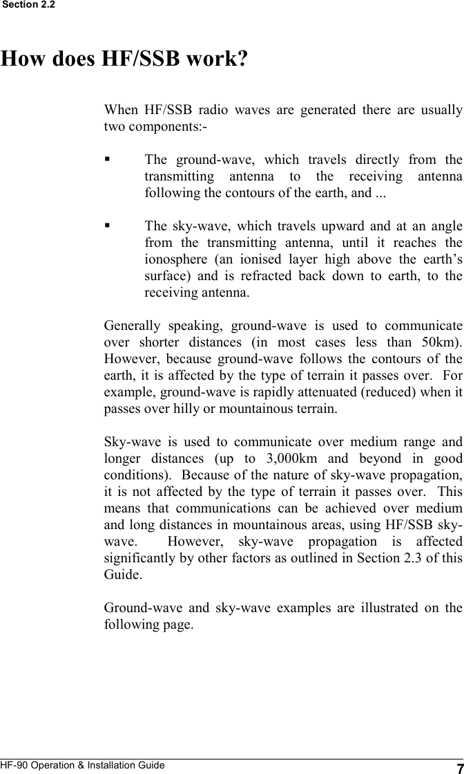 HF-90 Operation &amp; Installation Guide How does HF/SSB work? When HF/SSB radio waves are generated there are usually two components:-  The ground-wave, which travels directly from the transmitting antenna to the receiving antenna following the contours of the earth, and ...  The sky-wave, which travels upward and at an angle from the transmitting antenna, until it reaches the ionosphere (an ionised layer high above the earth’s surface) and is refracted back down to earth, to the receiving antenna.  Generally speaking, ground-wave is used to communicate over shorter distances (in most cases less than 50km).  However, because ground-wave follows the contours of the earth, it is affected by the type of terrain it passes over.  For example, ground-wave is rapidly attenuated (reduced) when it passes over hilly or mountainous terrain.  Sky-wave is used to communicate over medium range and longer distances (up to 3,000km and beyond in good conditions).  Because of the nature of sky-wave propagation, it is not affected by the type of terrain it passes over.  This means that communications can be achieved over medium and long distances in mountainous areas, using HF/SSB sky-wave.  However, sky-wave propagation is affected significantly by other factors as outlined in Section 2.3 of this Guide.  Ground-wave and sky-wave examples are illustrated on the following page.   7 Section 2.2 