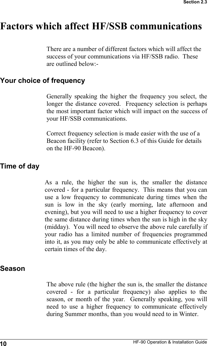 HF-90 Operation &amp; Installation Guide Factors which affect HF/SSB communications 10 Section 2.3 As a rule, the higher the sun is, the smaller the distance covered - for a particular frequency.  This means that you can use a low frequency to communicate during times when the sun is low in the sky (early morning, late afternoon and evening), but you will need to use a higher frequency to cover the same distance during times when the sun is high in the sky (midday).  You will need to observe the above rule carefully if your radio has a limited number of frequencies programmed into it, as you may only be able to communicate effectively at certain times of the day.  There are a number of different factors which will affect the success of your communications via HF/SSB radio.  These are outlined below:- Your choice of frequency Generally speaking the higher the frequency you select, the longer the distance covered.  Frequency selection is perhaps the most important factor which will impact on the success of your HF/SSB communications.  Correct frequency selection is made easier with the use of a Beacon facility (refer to Section 6.3 of this Guide for details on the HF-90 Beacon). Time of day Season The above rule (the higher the sun is, the smaller the distance covered - for a particular frequency) also applies to the season, or month of the year.  Generally speaking, you will need to use a higher frequency to communicate effectively during Summer months, than you would need to in Winter. 