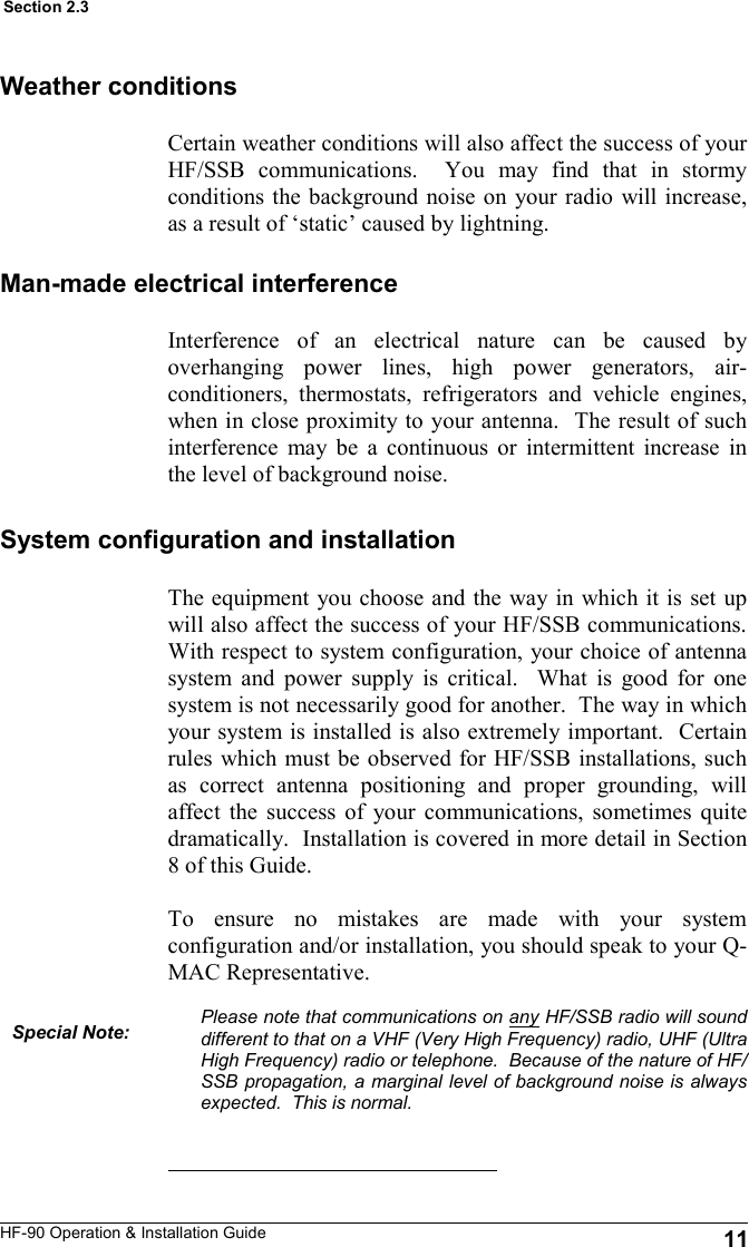 HF-90 Operation &amp; Installation Guide The equipment you choose and the way in which it is set up will also affect the success of your HF/SSB communications.  With respect to system configuration, your choice of antenna system and power supply is critical.  What is good for one system is not necessarily good for another.  The way in which your system is installed is also extremely important.  Certain rules which must be observed for HF/SSB installations, such as correct antenna positioning and proper grounding, will affect the success of your communications, sometimes quite dramatically.  Installation is covered in more detail in Section 8 of this Guide.  To ensure no mistakes are made with your system configuration and/or installation, you should speak to your Q-MAC Representative.  Please note that communications on any HF/SSB radio will sound different to that on a VHF (Very High Frequency) radio, UHF (Ultra High Frequency) radio or telephone.  Because of the nature of HF/SSB propagation, a marginal level of background noise is always expected.  This is normal.   11 Section 2.3 Weather conditions Certain weather conditions will also affect the success of your HF/SSB communications.  You may find that in stormy conditions the background noise on your radio will increase, as a result of ‘static’ caused by lightning. Man-made electrical interference Interference of an electrical nature can be caused by overhanging power lines, high power generators, air-conditioners, thermostats, refrigerators and vehicle engines, when in close proximity to your antenna.  The result of such interference may be a continuous or intermittent increase in the level of background noise. System configuration and installation Special Note: 