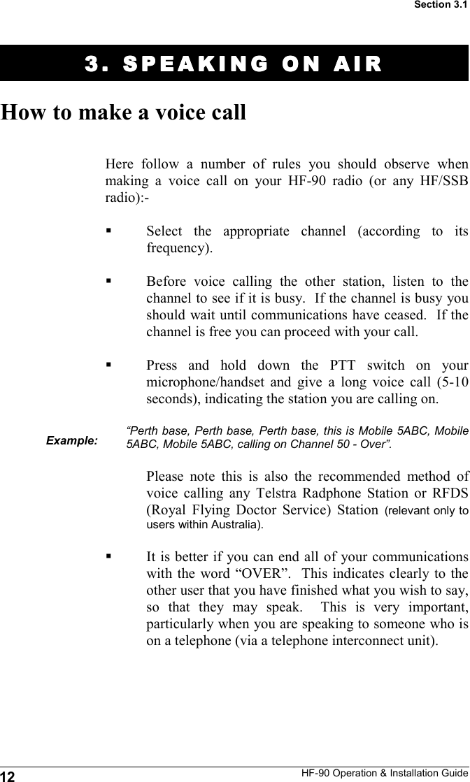 HF-90 Operation &amp; Installation Guide 3. SPEAKING ON AIR3. SPEAKING ON AIR3. SPEAKING ON AIR3. SPEAKING ON AIR    How to make a voice call Here follow a number of rules you should observe when making a voice call on your HF-90 radio (or any HF/SSB radio):-  Select the appropriate channel (according to its frequency).  Before voice calling the other station, listen to the channel to see if it is busy.  If the channel is busy you should wait until communications have ceased.  If the channel is free you can proceed with your call.  Press and hold down the PTT switch on your microphone/handset and give a long voice call (5-10 seconds), indicating the station you are calling on.    “Perth base, Perth base, Perth base, this is Mobile 5ABC, Mobile 5ABC, Mobile 5ABC, calling on Channel 50 - Over”.  Please note this is also the recommended method of voice calling any Telstra Radphone Station or RFDS (Royal Flying Doctor Service) Station (relevant only to users within Australia).  It is better if you can end all of your communications with the word “OVER”.  This indicates clearly to the other user that you have finished what you wish to say, so that they may speak.  This is very important, particularly when you are speaking to someone who is on a telephone (via a telephone interconnect unit). Example: 12 Section 3.1 