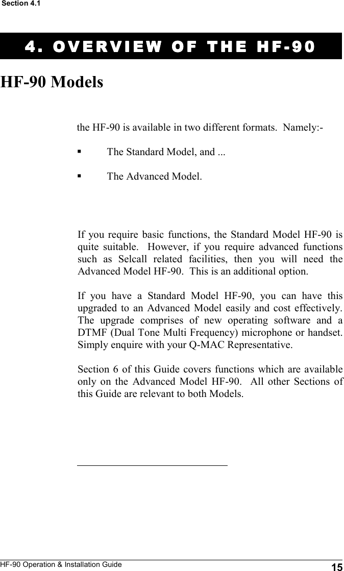 HF-90 Operation &amp; Installation Guide 4. OVERVIEW OF THE H4. OVERVIEW OF THE H4. OVERVIEW OF THE H4. OVERVIEW OF THE HFFFF----90909090    HF-90 Models the HF-90 is available in two different formats.  Namely:-  The Standard Model, and ...  The Advanced Model.   Section 4.1 15 If you require basic functions, the Standard Model HF-90 is quite suitable.  However, if you require advanced functions such as Selcall related facilities, then you will need the Advanced Model HF-90.  This is an additional option.  If you have a Standard Model HF-90, you can have this upgraded to an Advanced Model easily and cost effectively.  The upgrade comprises of new operating software and a DTMF (Dual Tone Multi Frequency) microphone or handset.  Simply enquire with your Q-MAC Representative.  Section 6 of this Guide covers functions which are available only on the Advanced Model HF-90.  All other Sections of this Guide are relevant to both Models.   