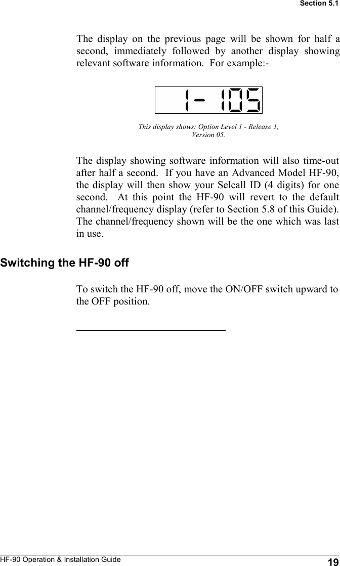 HF-90 Operation &amp; Installation Guide The display on the previous page will be shown for half a second, immediately followed by another display showing relevant software information.  For example:- This display shows: Option Level 1 - Release 1, Version 05. 19 Section 5.1 The display showing software information will also time-out after half a second.  If you have an Advanced Model HF-90, the display will then show your Selcall ID (4 digits) for one second.  At this point the HF-90 will revert to the default channel/frequency display (refer to Section 5.8 of this Guide).  The channel/frequency shown will be the one which was last in use. Switching the HF-90 off To switch the HF-90 off, move the ON/OFF switch upward to the OFF position. 