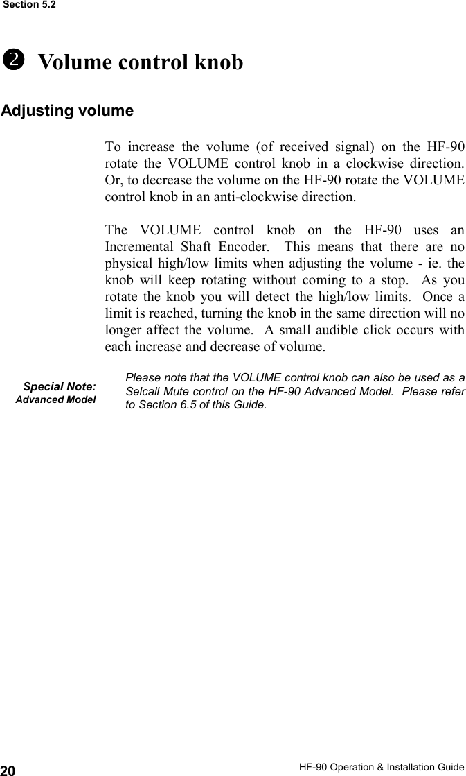 HF-90 Operation &amp; Installation Guide   Volume control knob To increase the volume (of received signal) on the HF-90 rotate the VOLUME control knob in a clockwise direction.  Or, to decrease the volume on the HF-90 rotate the VOLUME control knob in an anti-clockwise direction.  The VOLUME control knob on the HF-90 uses an Incremental Shaft Encoder.  This means that there are no physical high/low limits when adjusting the volume - ie. the knob will keep rotating without coming to a stop.  As you rotate the knob you will detect the high/low limits.  Once a limit is reached, turning the knob in the same direction will no longer affect the volume.  A small audible click occurs with each increase and decrease of volume.  Please note that the VOLUME control knob can also be used as a Selcall Mute control on the HF-90 Advanced Model.  Please refer to Section 6.5 of this Guide. Special Note: Advanced Model 20 Section 5.2 Adjusting volume 