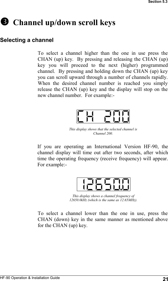 HF-90 Operation &amp; Installation Guide   Channel up/down scroll keys To select a channel higher than the one in use press the CHAN (up) key.  By pressing and releasing the CHAN (up) key you will proceed to the next (higher) programmed channel.  By pressing and holding down the CHAN (up) key you can scroll upward through a number of channels rapidly.  When the desired channel number is reached you simply release the CHAN (up) key and the display will stop on the new channel number.  For example:- 21 Section 5.3 Selecting a channel To select a channel lower than the one in use, press the CHAN (down) key in the same manner as mentioned above for the CHAN (up) key.   This display shows that the selected channel is Channel 200. If you are operating an International Version HF-90, the channel display will time out after two seconds, after which time the operating frequency (receive frequency) will appear.  For example:- This display shows a channel frequency of 12650.0kHz (which is the same as 12.65MHz). 