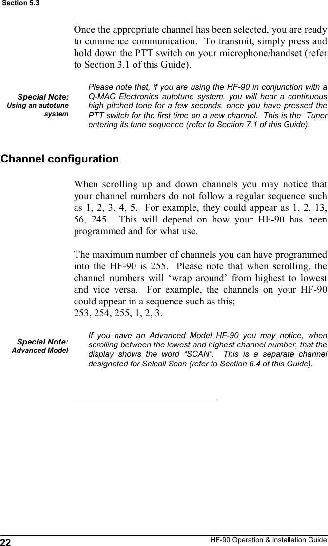 HF-90 Operation &amp; Installation Guide 22 Section 5.3 When scrolling up and down channels you may notice that your channel numbers do not follow a regular sequence such as 1, 2, 3, 4, 5.  For example, they could appear as 1, 2, 13, 56, 245.  This will depend on how your HF-90 has been programmed and for what use.  The maximum number of channels you can have programmed into the HF-90 is 255.  Please note that when scrolling, the channel numbers will ‘wrap around’ from highest to lowest and vice versa.  For example, the channels on your HF-90 could appear in a sequence such as this;  253, 254, 255, 1, 2, 3.  If you have an Advanced Model HF-90 you may notice, when scrolling between the lowest and highest channel number, that the display shows the word “SCAN”.  This is a separate channel designated for Selcall Scan (refer to Section 6.4 of this Guide).   Special Note: Advanced Model Channel configuration Once the appropriate channel has been selected, you are ready to commence communication.  To transmit, simply press and hold down the PTT switch on your microphone/handset (refer to Section 3.1 of this Guide).  Please note that, if you are using the HF-90 in conjunction with a Q-MAC Electronics autotune system, you will hear a continuous high pitched tone for a few seconds, once you have pressed the PTT switch for the first time on a new channel.  This is the  Tuner entering its tune sequence (refer to Section 7.1 of this Guide). Special Note: Using an autotune system 