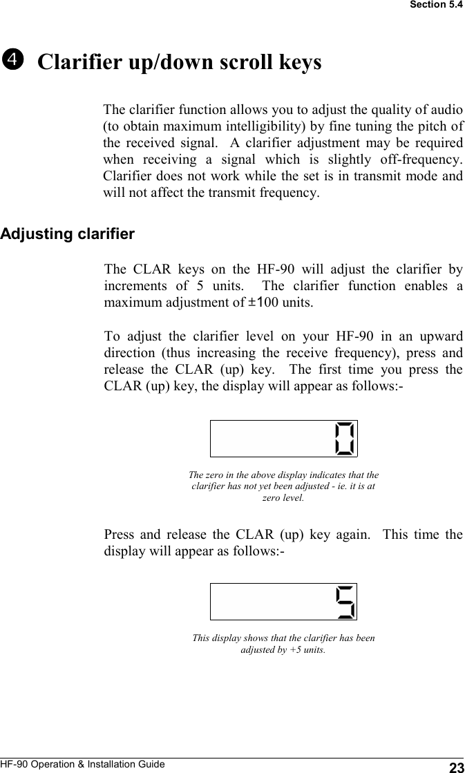 HF-90 Operation &amp; Installation Guide   Clarifier up/down scroll keys The clarifier function allows you to adjust the quality of audio (to obtain maximum intelligibility) by fine tuning the pitch of the received signal.  A clarifier adjustment may be required when receiving a signal which is slightly off-frequency.  Clarifier does not work while the set is in transmit mode and will not affect the transmit frequency. The zero in the above display indicates that the clarifier has not yet been adjusted - ie. it is at zero level. Press and release the CLAR (up) key again.  This time the display will appear as follows:- This display shows that the clarifier has been adjusted by +5 units. Section 5.4 Adjusting clarifier The CLAR keys on the HF-90 will adjust the clarifier by increments of 5 units.  The clarifier function enables a maximum adjustment of ±100 units.  To adjust the clarifier level on your HF-90 in an upward direction (thus increasing the receive frequency), press and release the CLAR (up) key.  The first time you press the CLAR (up) key, the display will appear as follows:- 23 