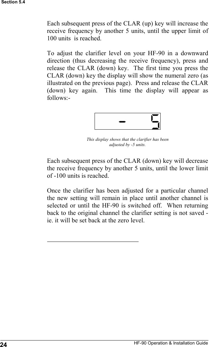 HF-90 Operation &amp; Installation Guide Each subsequent press of the CLAR (up) key will increase the receive frequency by another 5 units, until the upper limit of 100 units  is reached.  To adjust the clarifier level on your HF-90 in a downward direction (thus decreasing the receive frequency), press and release the CLAR (down) key.  The first time you press the CLAR (down) key the display will show the numeral zero (as illustrated on the previous page).  Press and release the CLAR (down) key again.  This time the display will appear as follows:- This display shows that the clarifier has been adjusted by -5 units. Each subsequent press of the CLAR (down) key will decrease the receive frequency by another 5 units, until the lower limit of -100 units is reached.  Once the clarifier has been adjusted for a particular channel the new setting will remain in place until another channel is selected or until the HF-90 is switched off.  When returning back to the original channel the clarifier setting is not saved - ie. it will be set back at the zero level. Section 5.4 24 