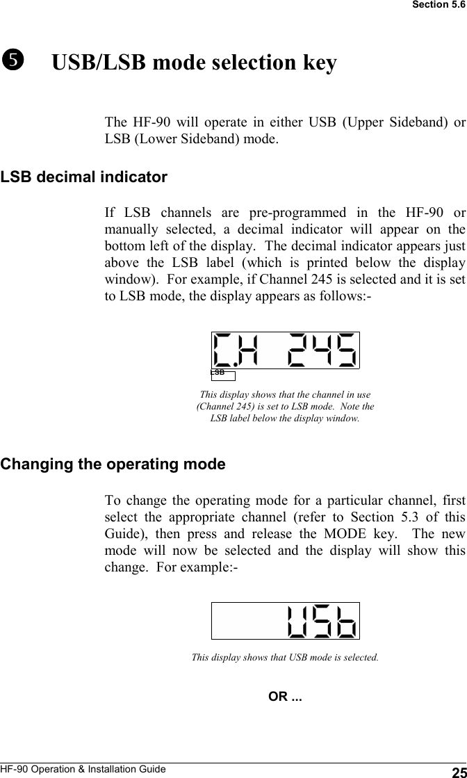 HF-90 Operation &amp; Installation Guide       USB/LSB mode selection key The HF-90 will operate in either USB (Upper Sideband) or LSB (Lower Sideband) mode. This display shows that the channel in use (Channel 245) is set to LSB mode.  Note the LSB label below the display window. To change the operating mode for a particular channel, first select the appropriate channel (refer to Section 5.3 of this Guide), then press and release the MODE key.  The new mode will now be selected and the display will show this change.  For example:- This display shows that USB mode is selected. OR ... LSB Section 5.6 LSB decimal indicator If LSB channels are pre-programmed in the HF-90 or manually selected, a decimal indicator will appear on the bottom left of the display.  The decimal indicator appears just above the LSB label (which is printed below the display window).  For example, if Channel 245 is selected and it is set to LSB mode, the display appears as follows:- Changing the operating mode 25 