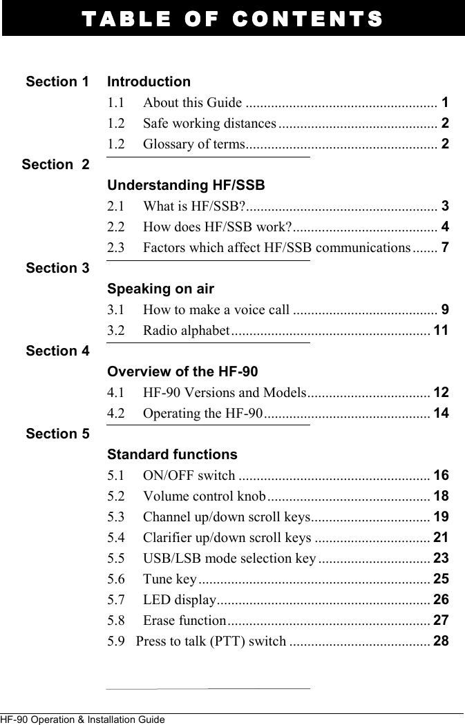 HF-90 Operation &amp; Installation Guide TABLE OF CONTENTSTABLE OF CONTENTSTABLE OF CONTENTSTABLE OF CONTENTS     Introduction 1.1     About this Guide ..................................................... 1 1.2     Safe working distances ............................................ 2 1.2     Glossary of terms ..................................................... 2  Understanding HF/SSB    2.1     What is HF/SSB? ..................................................... 3 2.2     How does HF/SSB work? ........................................ 4  2.3     Factors which affect HF/SSB communications ....... 7  Speaking on air 3.1     How to make a voice call ........................................ 9  3.2     Radio alphabet ....................................................... 11  Overview of the HF-90 4.1     HF-90 Versions and Models .................................. 12  4.2     Operating the HF-90 .............................................. 14  Standard functions 5.1     ON/OFF switch ..................................................... 16 5.2     Volume control knob ............................................. 18 5.3     Channel up/down scroll keys ................................. 19 5.4     Clarifier up/down scroll keys ................................ 21 5.5     USB/LSB mode selection key ............................... 23 5.6     Tune key ................................................................ 25 5.7     LED display ........................................................... 26 5.8     Erase function ........................................................ 27 5.9   Press to talk (PTT) switch ....................................... 28    Section 1    Section  2     Section 3    Section 4    Section 5 