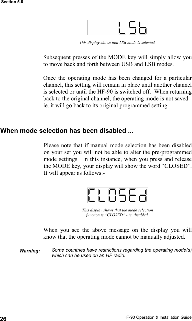 HF-90 Operation &amp; Installation Guide This display shows that LSB mode is selected. Subsequent presses of the MODE key will simply allow you to move back and forth between USB and LSB modes.  Once the operating mode has been changed for a particular channel, this setting will remain in place until another channel is selected or until the HF-90 is switched off.  When returning back to the original channel, the operating mode is not saved - ie. it will go back to its original programmed setting.   This display shows that the mode selection function is “CLOSED” - ie. disabled. When you see the above message on the display you will know that the operating mode cannot be manually adjusted.  Some countries have restrictions regarding the operating mode(s) which can be used on an HF radio. Warning: Section 5.6 When mode selection has been disabled ... Please note that if manual mode selection has been disabled on your set you will not be able to alter the pre-programmed mode settings.  In this instance, when you press and release the MODE key, your display will show the word “CLOSED”.  It will appear as follows:- 26 