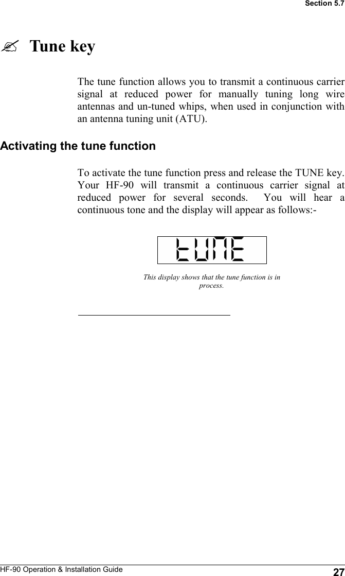 HF-90 Operation &amp; Installation Guide   Tune key The tune function allows you to transmit a continuous carrier signal at reduced power for manually tuning long wire antennas and un-tuned whips, when used in conjunction with an antenna tuning unit (ATU). This display shows that the tune function is in process. Section 5.7 Activating the tune function To activate the tune function press and release the TUNE key.  Your HF-90 will transmit a continuous carrier signal at reduced power for several seconds.  You will hear a continuous tone and the display will appear as follows:-  27 