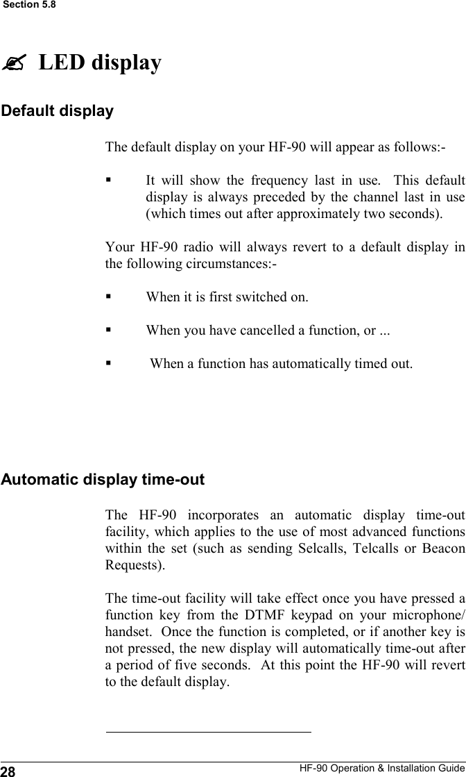 HF-90 Operation &amp; Installation Guide The default display on your HF-90 will appear as follows:-  It will show the frequency last in use.  This default display is always preceded by the channel last in use (which times out after approximately two seconds).  Your HF-90 radio will always revert to a default display in the following circumstances:-  When it is first switched on.   When you have cancelled a function, or ...   When a function has automatically timed out.    Default display The HF-90 incorporates an automatic display time-out facility, which applies to the use of most advanced functions within the set (such as sending Selcalls, Telcalls or Beacon Requests).   The time-out facility will take effect once you have pressed a function key from the DTMF keypad on your microphone/handset.  Once the function is completed, or if another key is not pressed, the new display will automatically time-out after a period of five seconds.  At this point the HF-90 will revert to the default display.   Automatic display time-out   LED display 28 Section 5.8 