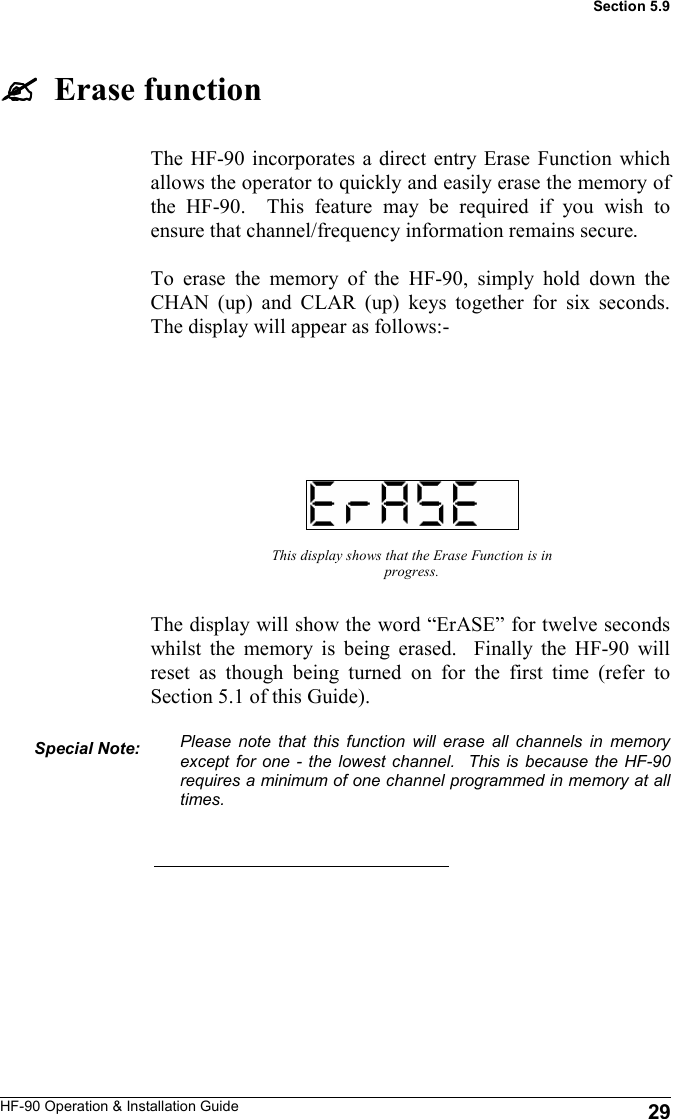 HF-90 Operation &amp; Installation Guide The HF-90 incorporates a direct entry Erase Function which allows the operator to quickly and easily erase the memory of the HF-90.  This feature may be required if you wish to ensure that channel/frequency information remains secure.  To erase the memory of the HF-90, simply hold down the CHAN (up) and CLAR (up) keys together for six seconds.  The display will appear as follows:-     Erase function This display shows that the Erase Function is in progress. The display will show the word “ErASE” for twelve seconds whilst the memory is being erased.  Finally the HF-90 will reset as though being turned on for the first time (refer to Section 5.1 of this Guide).  Please note that this function will erase all channels in memory except for one - the lowest channel.  This is because the HF-90 requires a minimum of one channel programmed in memory at all times.   Special Note:  29 Section 5.9 