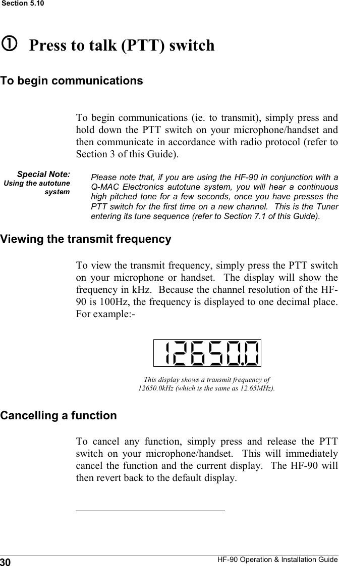 HF-90 Operation &amp; Installation Guide To cancel any function, simply press and release the PTT switch on your microphone/handset.  This will immediately cancel the function and the current display.  The HF-90 will then revert back to the default display. This display shows a transmit frequency of 12650.0kHz (which is the same as 12.65MHz). Viewing the transmit frequency To view the transmit frequency, simply press the PTT switch on your microphone or handset.  The display will show the frequency in kHz.  Because the channel resolution of the HF-90 is 100Hz, the frequency is displayed to one decimal place.  For example:-   Press to talk (PTT) switch To begin communications (ie. to transmit), simply press and hold down the PTT switch on your microphone/handset and then communicate in accordance with radio protocol (refer to Section 3 of this Guide).  Please note that, if you are using the HF-90 in conjunction with a Q-MAC Electronics autotune system, you will hear a continuous high pitched tone for a few seconds, once you have presses the PTT switch for the first time on a new channel.  This is the Tuner entering its tune sequence (refer to Section 7.1 of this Guide). Special Note: Using the autotune system To begin communications Cancelling a function 30 Section 5.10 