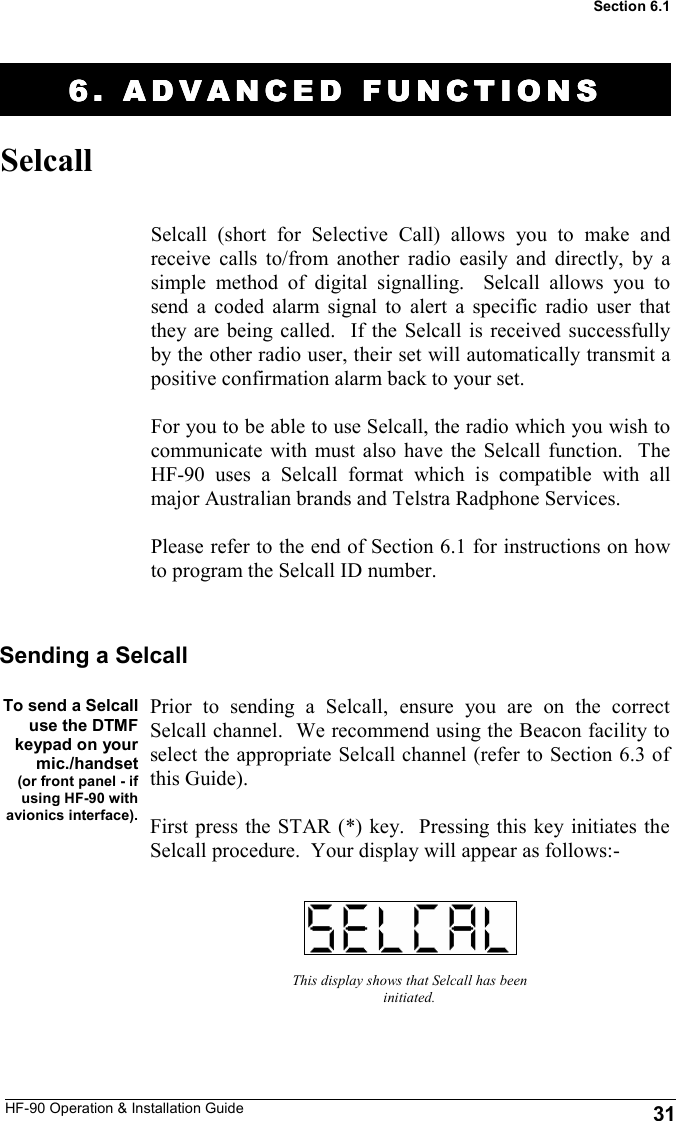 HF-90 Operation &amp; Installation Guide 6. ADVANCED FUNCTION6. ADVANCED FUNCTION6. ADVANCED FUNCTION6. ADVANCED FUNCTIONSSSS    Selcall Selcall (short for Selective Call) allows you to make and receive calls to/from another radio easily and directly, by a simple method of digital signalling.  Selcall allows you to send a coded alarm signal to alert a specific radio user that they are being called.  If the Selcall is received successfully by the other radio user, their set will automatically transmit a positive confirmation alarm back to your set.  For you to be able to use Selcall, the radio which you wish to communicate with must also have the Selcall function.  The HF-90 uses a Selcall format which is compatible with all major Australian brands and Telstra Radphone Services.  Please refer to the end of Section 6.1 for instructions on how to program the Selcall ID number.   To send a Selcall use the DTMF keypad on your mic./handset  (or front panel - if using HF-90 with avionics interface). This display shows that Selcall has been initiated. Sending a Selcall Prior to sending a Selcall, ensure you are on the correct Selcall channel.  We recommend using the Beacon facility to select the appropriate Selcall channel (refer to Section 6.3 of this Guide).  First press the STAR (*) key.  Pressing this key initiates the Selcall procedure.  Your display will appear as follows:- 31 Section 6.1 