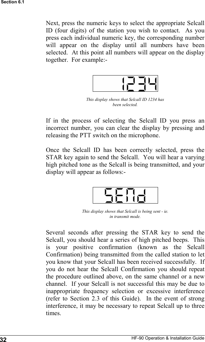 HF-90 Operation &amp; Installation Guide Next, press the numeric keys to select the appropriate Selcall ID (four digits) of the station you wish to contact.  As you press each individual numeric key, the corresponding number will appear on the display until all numbers have been selected.  At this point all numbers will appear on the display together.  For example:-  This display shows that Selcall ID 1234 has been selected. If in the process of selecting the Selcall ID you press an incorrect number, you can clear the display by pressing and releasing the PTT switch on the microphone.  Once the Selcall ID has been correctly selected, press the STAR key again to send the Selcall.  You will hear a varying high pitched tone as the Selcall is being transmitted, and your display will appear as follows:- This display shows that Selcall is being sent - ie. in transmit mode. Several seconds after pressing the STAR key to send the Selcall, you should hear a series of high pitched beeps.  This is your positive confirmation (known as the Selcall Confirmation) being transmitted from the called station to let you know that your Selcall has been received successfully.  If you do not hear the Selcall Confirmation you should repeat the procedure outlined above, on the same channel or a new channel.  If your Selcall is not successful this may be due to inappropriate frequency selection or excessive interference (refer to Section 2.3 of this Guide).  In the event of strong interference, it may be necessary to repeat Selcall up to three times. 32 Section 6.1 